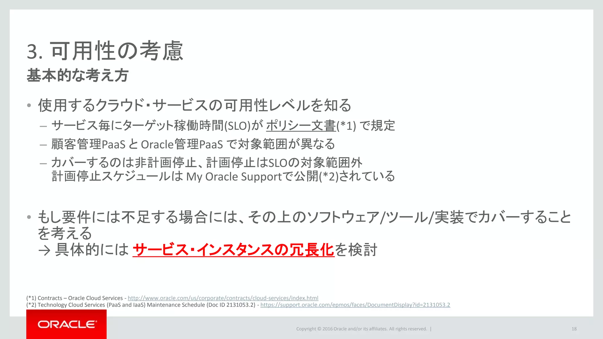 Copyright © 2016 Oracle and/or its affiliates. All rights reserved. |
3. 可用性の考慮
基本的な考え方
• 使用するクラウド・サービスの可用性レベルを知る
– サービス毎にターゲット稼働時間(SLO)が ポリシー文書(*1) で規定
– 顧客管理PaaS と Oracle管理PaaS で対象範囲が異なる
– カバーするのは非計画停止、計画停止はSLOの対象範囲外
計画停止スケジュールは My Oracle Supportで公開(*2)されている
• もし要件には不足する場合には、その上のソフトウェア/ツール/実装でカバーすること
を考える
→ 具体的には サービス・インスタンスの冗長化を検討
18
(*1) Contracts – Oracle Cloud Services - http://www.oracle.com/us/corporate/contracts/cloud-services/index.html
(*2) Technology Cloud Services (PaaS and IaaS) Maintenance Schedule (Doc ID 2131053.2) - https://support.oracle.com/epmos/faces/DocumentDisplay?id=2131053.2
 