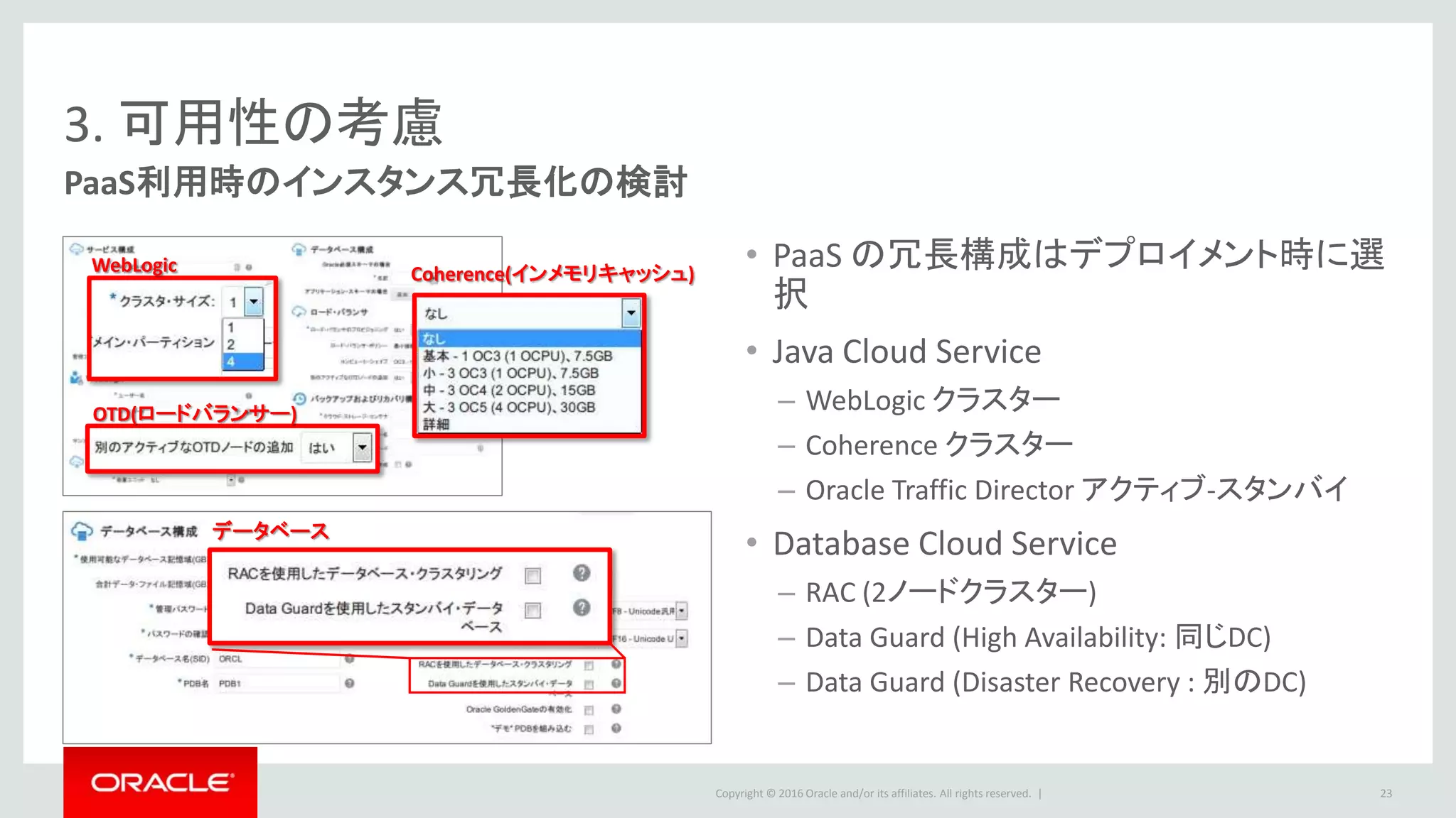 Copyright © 2016 Oracle and/or its affiliates. All rights reserved. |
3. 可用性の考慮
PaaS利用時のインスタンス冗長化の検討
23
• PaaS の冗長構成はデプロイメント時に選
択
• Java Cloud Service
– WebLogic クラスター
– Coherence クラスター
– Oracle Traffic Director アクティブ-スタンバイ
• Database Cloud Service
– RAC (2ノードクラスター)
– Data Guard (High Availability: 同じDC)
– Data Guard (Disaster Recovery : 別のDC)
データベース
WebLogic
OTD(ロードバランサー)
Coherence(インメモリキャッシュ)
 