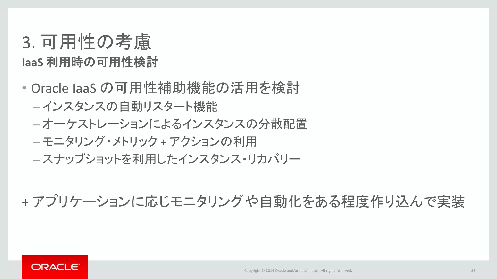 Copyright © 2016 Oracle and/or its affiliates. All rights reserved. |
3. 可用性の考慮
IaaS 利用時の可用性検討
• Oracle IaaS の可用性補助機能の活用を検討
– インスタンスの自動リスタート機能
– オーケストレーションによるインスタンスの分散配置
– モニタリング・メトリック + アクションの利用
– スナップショットを利用したインスタンス・リカバリー
+ アプリケーションに応じモニタリングや自動化をある程度作り込んで実装
24
 