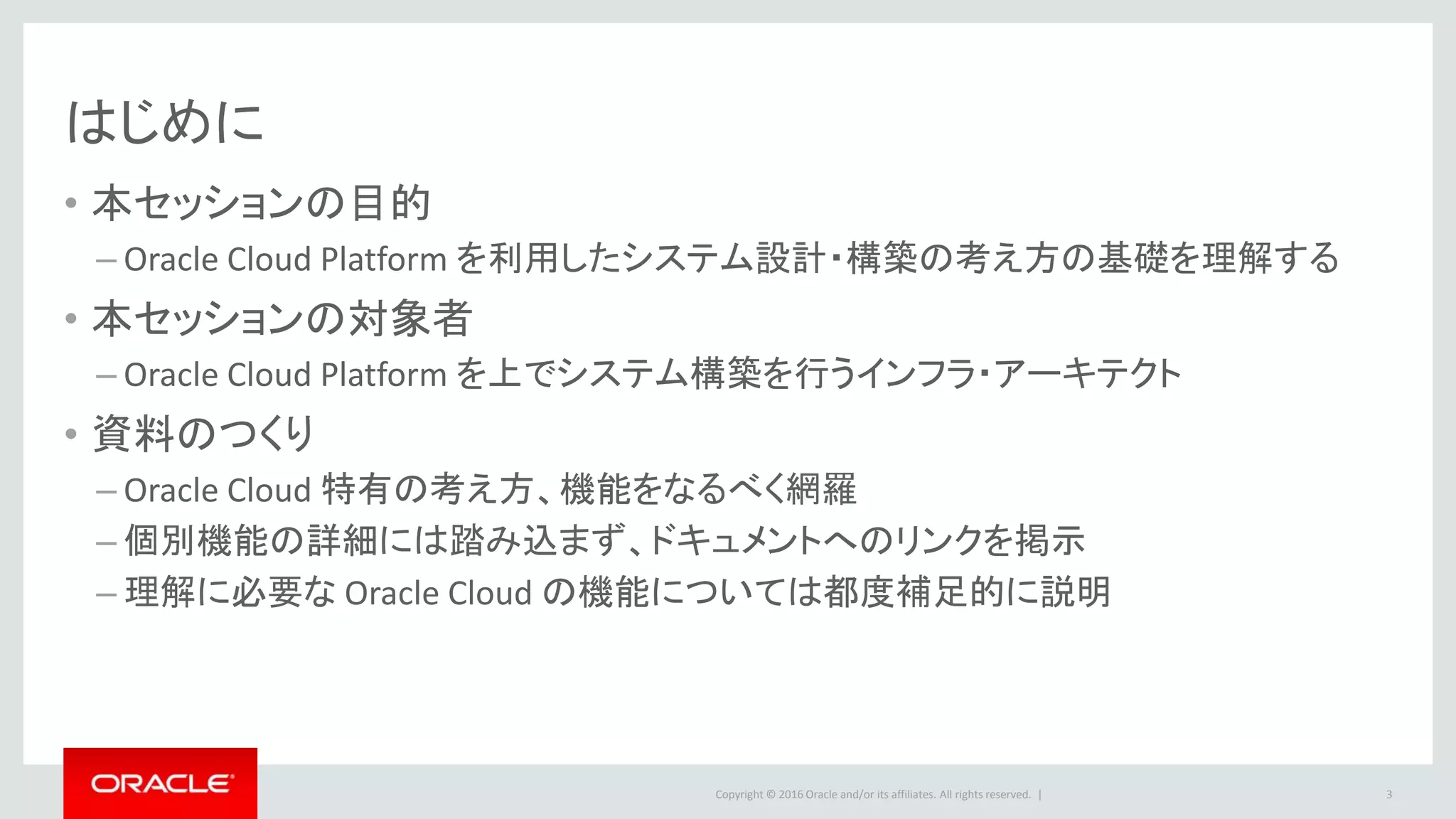 Copyright © 2016 Oracle and/or its affiliates. All rights reserved. |
はじめに
• 本セッションの目的
– Oracle Cloud Platform を利用したシステム設計・構築の考え方の基礎を理解する
• 本セッションの対象者
– Oracle Cloud Platform を上でシステム構築を行うインフラ・アーキテクト
• 資料のつくり
– Oracle Cloud 特有の考え方、機能をなるべく網羅
– 個別機能の詳細には踏み込まず、ドキュメントへのリンクを掲示
– 理解に必要な Oracle Cloud の機能については都度補足的に説明
3
 