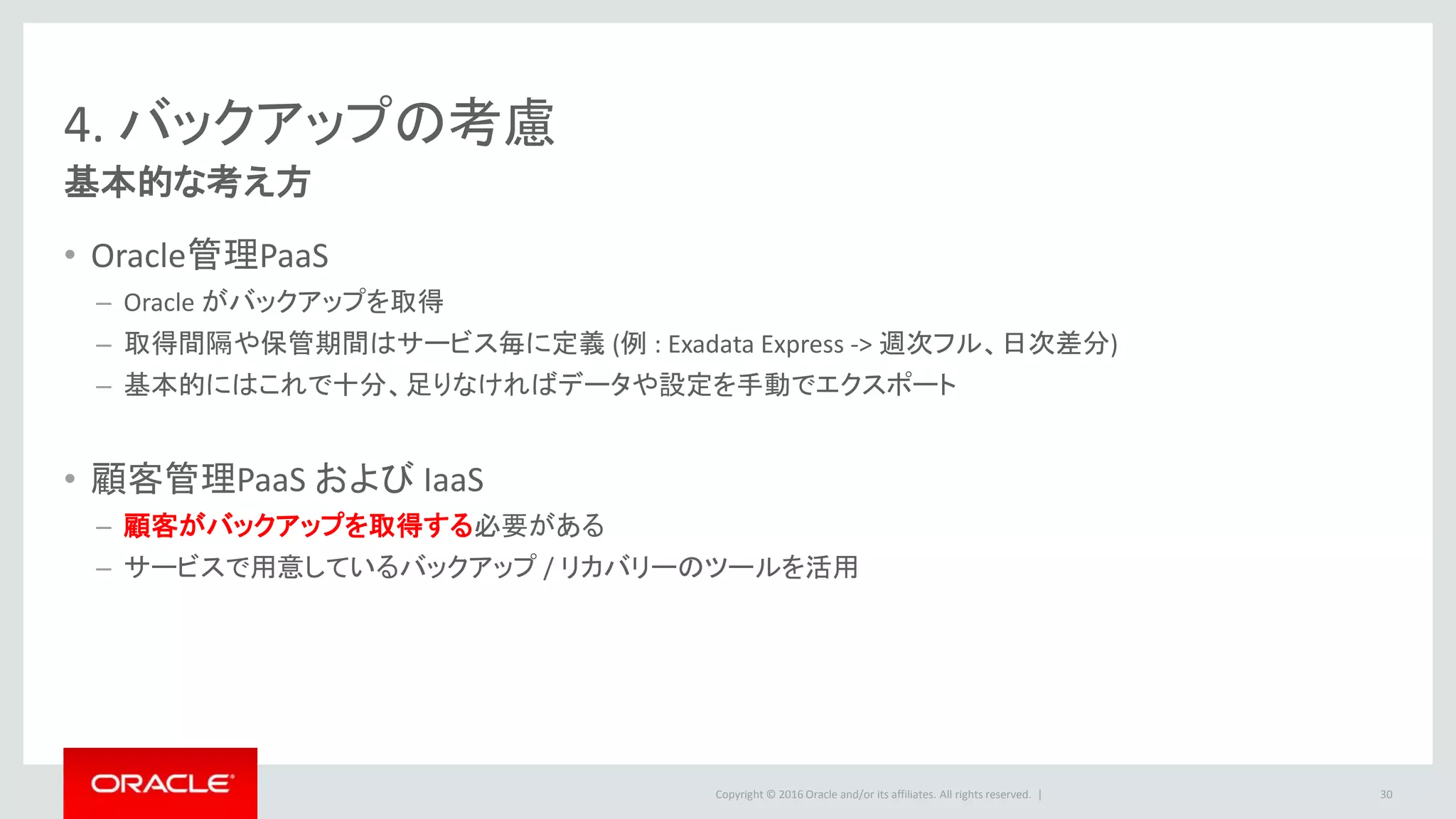 Copyright © 2016 Oracle and/or its affiliates. All rights reserved. |
4. バックアップの考慮
基本的な考え方
• Oracle管理PaaS
– Oracle がバックアップを取得
– 取得間隔や保管期間はサービス毎に定義 (例 : Exadata Express -> 週次フル、日次差分)
– 基本的にはこれで十分、足りなければデータや設定を手動でエクスポート
• 顧客管理PaaS および IaaS
– 顧客がバックアップを取得する必要がある
– サービスで用意しているバックアップ / リカバリーのツールを活用
30
 