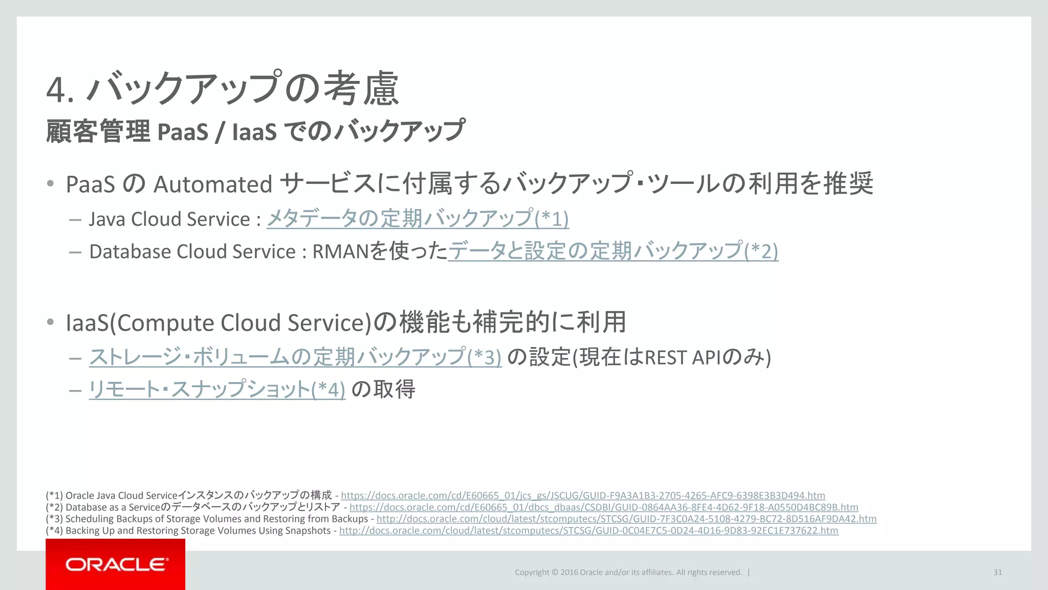 Copyright © 2016 Oracle and/or its affiliates. All rights reserved. |
4. バックアップの考慮
顧客管理 PaaS / IaaS でのバックアップ
• PaaS の Automated サービスに付属するバックアップ・ツールの利用を推奨
– Java Cloud Service : メタデータの定期バックアップ(*1)
– Database Cloud Service : RMANを使ったデータと設定の定期バックアップ(*2)
• IaaS(Compute Cloud Service)の機能も補完的に利用
– ストレージ・ボリュームの定期バックアップ(*3) の設定(現在はREST APIのみ)
– リモート・スナップショット(*4) の取得
31
(*1) Oracle Java Cloud Serviceインスタンスのバックアップの構成 - https://docs.oracle.com/cd/E60665_01/jcs_gs/JSCUG/GUID-F9A3A1B3-2705-4265-AFC9-6398E3B3D494.htm
(*2) Database as a Serviceのデータベースのバックアップとリストア - https://docs.oracle.com/cd/E60665_01/dbcs_dbaas/CSDBI/GUID-0864AA36-8FE4-4D62-9F18-A0550D4BC89B.htm
(*3) Scheduling Backups of Storage Volumes and Restoring from Backups - http://docs.oracle.com/cloud/latest/stcomputecs/STCSG/GUID-7F3C0A24-5108-4279-BC72-8D516AF9DA42.htm
(*4) Backing Up and Restoring Storage Volumes Using Snapshots - http://docs.oracle.com/cloud/latest/stcomputecs/STCSG/GUID-0C04E7C5-0D24-4D16-9D83-92EC1E737622.htm
 