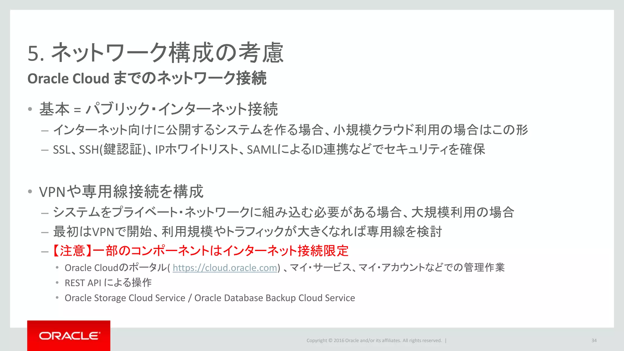 Copyright © 2016 Oracle and/or its affiliates. All rights reserved. |
5. ネットワーク構成の考慮
Oracle Cloud までのネットワーク接続
• 基本 = パブリック・インターネット接続
– インターネット向けに公開するシステムを作る場合、小規模クラウド利用の場合はこの形
– SSL、SSH(鍵認証)、IPホワイトリスト、SAMLによるID連携などでセキュリティを確保
• VPNや専用線接続を構成
– システムをプライベート・ネットワークに組み込む必要がある場合、大規模利用の場合
– 最初はVPNで開始、利用規模やトラフィックが大きくなれば専用線を検討
– 【注意】一部のコンポーネントはインターネット接続限定
• Oracle Cloudのポータル( https://cloud.oracle.com) 、マイ・サービス、マイ・アカウントなどでの管理作業
• REST API による操作
• Oracle Storage Cloud Service / Oracle Database Backup Cloud Service
34
 