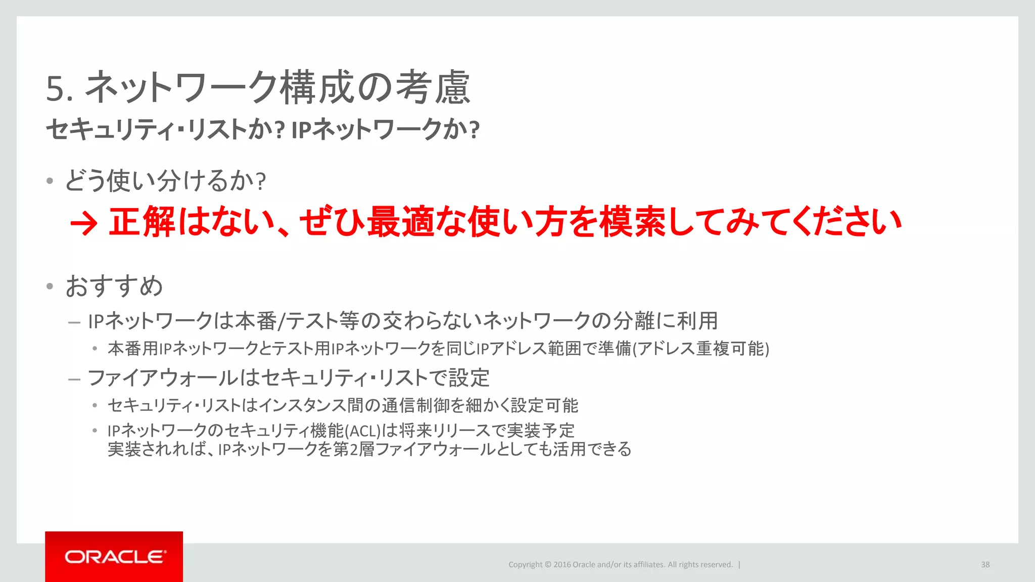 Copyright © 2016 Oracle and/or its affiliates. All rights reserved. |
5. ネットワーク構成の考慮
セキュリティ・リストか? IPネットワークか?
• どう使い分けるか?
→ 正解はない、ぜひ最適な使い方を模索してみてください
• おすすめ
– IPネットワークは本番/テスト等の交わらないネットワークの分離に利用
• 本番用IPネットワークとテスト用IPネットワークを同じIPアドレス範囲で準備(アドレス重複可能)
– ファイアウォールはセキュリティ・リストで設定
• セキュリティ・リストはインスタンス間の通信制御を細かく設定可能
• IPネットワークのセキュリティ機能(ACL)は将来リリースで実装予定
実装されれば、IPネットワークを第2層ファイアウォールとしても活用できる
38
 