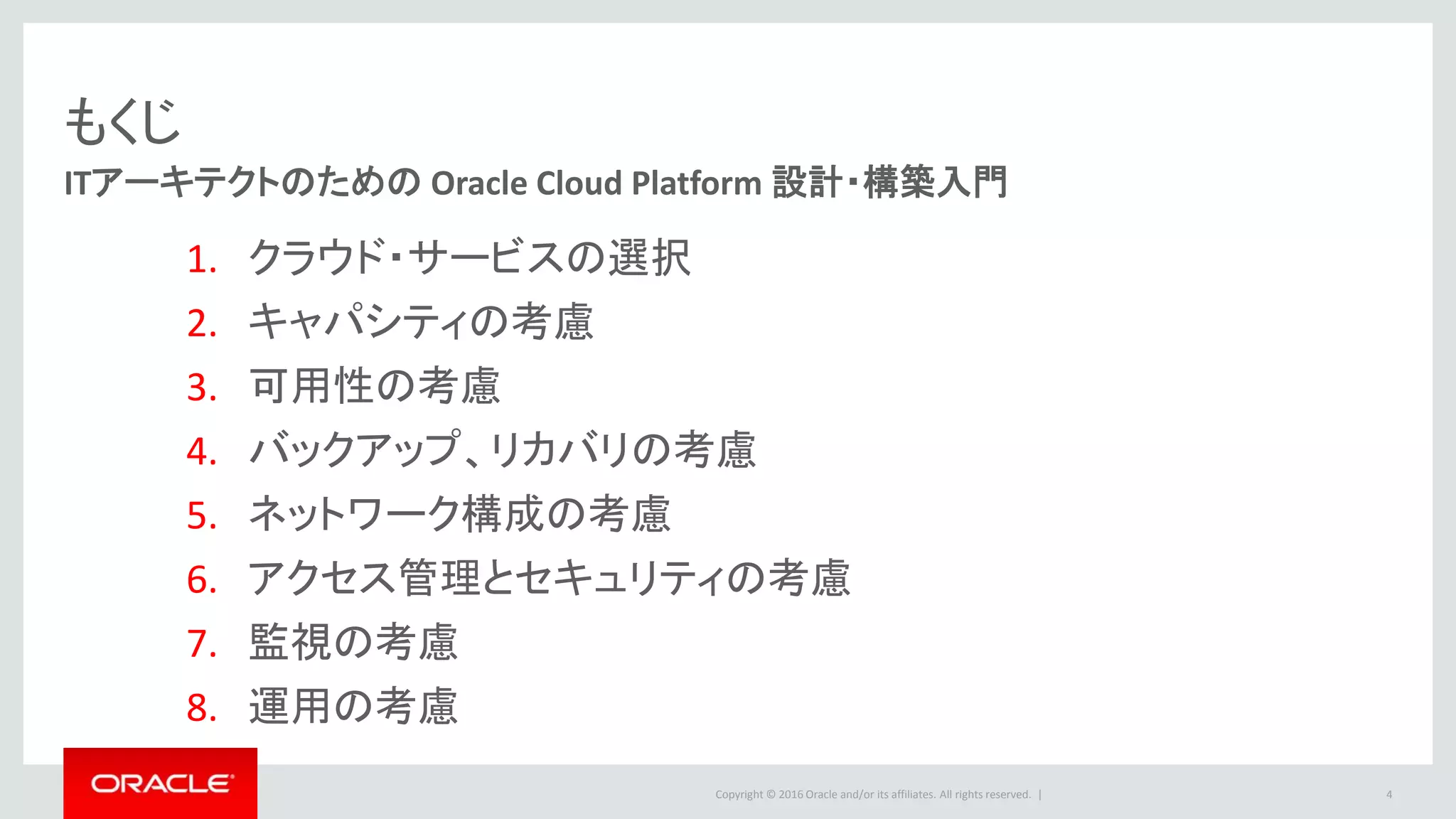 Copyright © 2016 Oracle and/or its affiliates. All rights reserved. |
もくじ
ITアーキテクトのための Oracle Cloud Platform 設計・構築入門
1. クラウド・サービスの選択
2. キャパシティの考慮
3. 可用性の考慮
4. バックアップ、リカバリの考慮
5. ネットワーク構成の考慮
6. アクセス管理とセキュリティの考慮
7. 監視の考慮
8. 運用の考慮
4
 