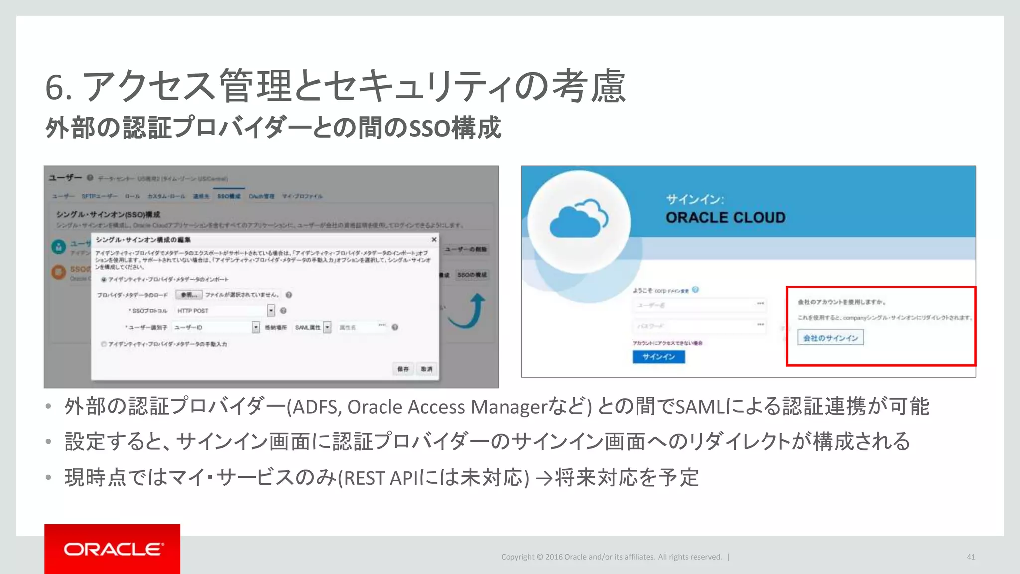 Copyright © 2016 Oracle and/or its affiliates. All rights reserved. |
6. アクセス管理とセキュリティの考慮
外部の認証プロバイダーとの間のSSO構成
• 外部の認証プロバイダー(ADFS, Oracle Access Managerなど) との間でSAMLによる認証連携が可能
• 設定すると、サインイン画面に認証プロバイダーのサインイン画面へのリダイレクトが構成される
• 現時点ではマイ・サービスのみ(REST APIには未対応) →将来対応を予定
41
 