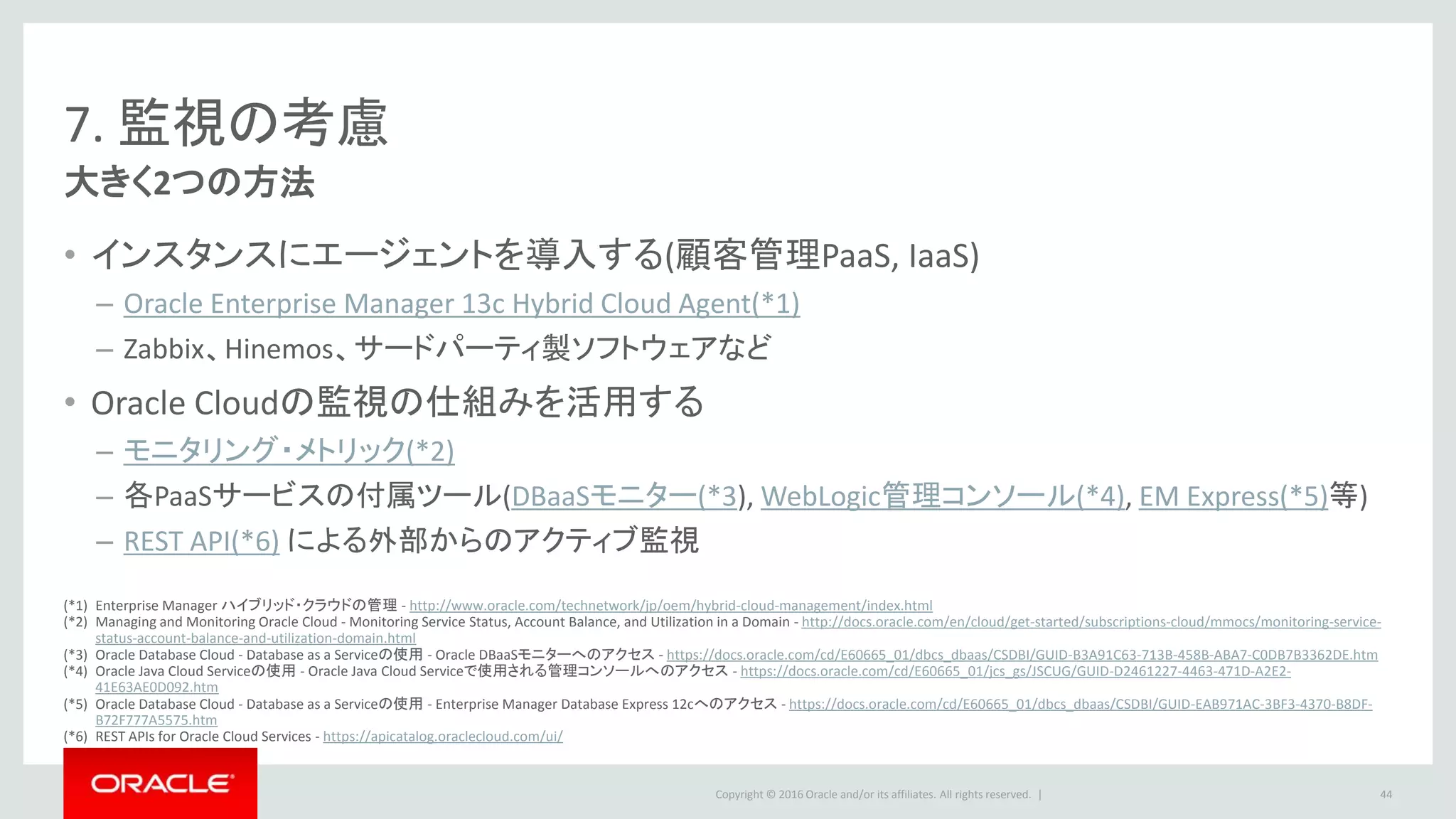 Copyright © 2016 Oracle and/or its affiliates. All rights reserved. |
7. 監視の考慮
大きく2つの方法
• インスタンスにエージェントを導入する(顧客管理PaaS, IaaS)
– Oracle Enterprise Manager 13c Hybrid Cloud Agent(*1)
– Zabbix、Hinemos、サードパーティ製ソフトウェアなど
• Oracle Cloudの監視の仕組みを活用する
– モニタリング・メトリック(*2)
– 各PaaSサービスの付属ツール(DBaaSモニター(*3), WebLogic管理コンソール(*4), EM Express(*5)等)
– REST API(*6) による外部からのアクティブ監視
44
(*1) Enterprise Manager ハイブリッド・クラウドの管理 - http://www.oracle.com/technetwork/jp/oem/hybrid-cloud-management/index.html
(*2) Managing and Monitoring Oracle Cloud - Monitoring Service Status, Account Balance, and Utilization in a Domain - http://docs.oracle.com/en/cloud/get-started/subscriptions-cloud/mmocs/monitoring-service-
status-account-balance-and-utilization-domain.html
(*3) Oracle Database Cloud - Database as a Serviceの使用 - Oracle DBaaSモニターへのアクセス - https://docs.oracle.com/cd/E60665_01/dbcs_dbaas/CSDBI/GUID-B3A91C63-713B-458B-ABA7-C0DB7B3362DE.htm
(*4) Oracle Java Cloud Serviceの使用 - Oracle Java Cloud Serviceで使用される管理コンソールへのアクセス - https://docs.oracle.com/cd/E60665_01/jcs_gs/JSCUG/GUID-D2461227-4463-471D-A2E2-
41E63AE0D092.htm
(*5) Oracle Database Cloud - Database as a Serviceの使用 - Enterprise Manager Database Express 12cへのアクセス - https://docs.oracle.com/cd/E60665_01/dbcs_dbaas/CSDBI/GUID-EAB971AC-3BF3-4370-B8DF-
B72F777A5575.htm
(*6) REST APIs for Oracle Cloud Services - https://apicatalog.oraclecloud.com/ui/
 