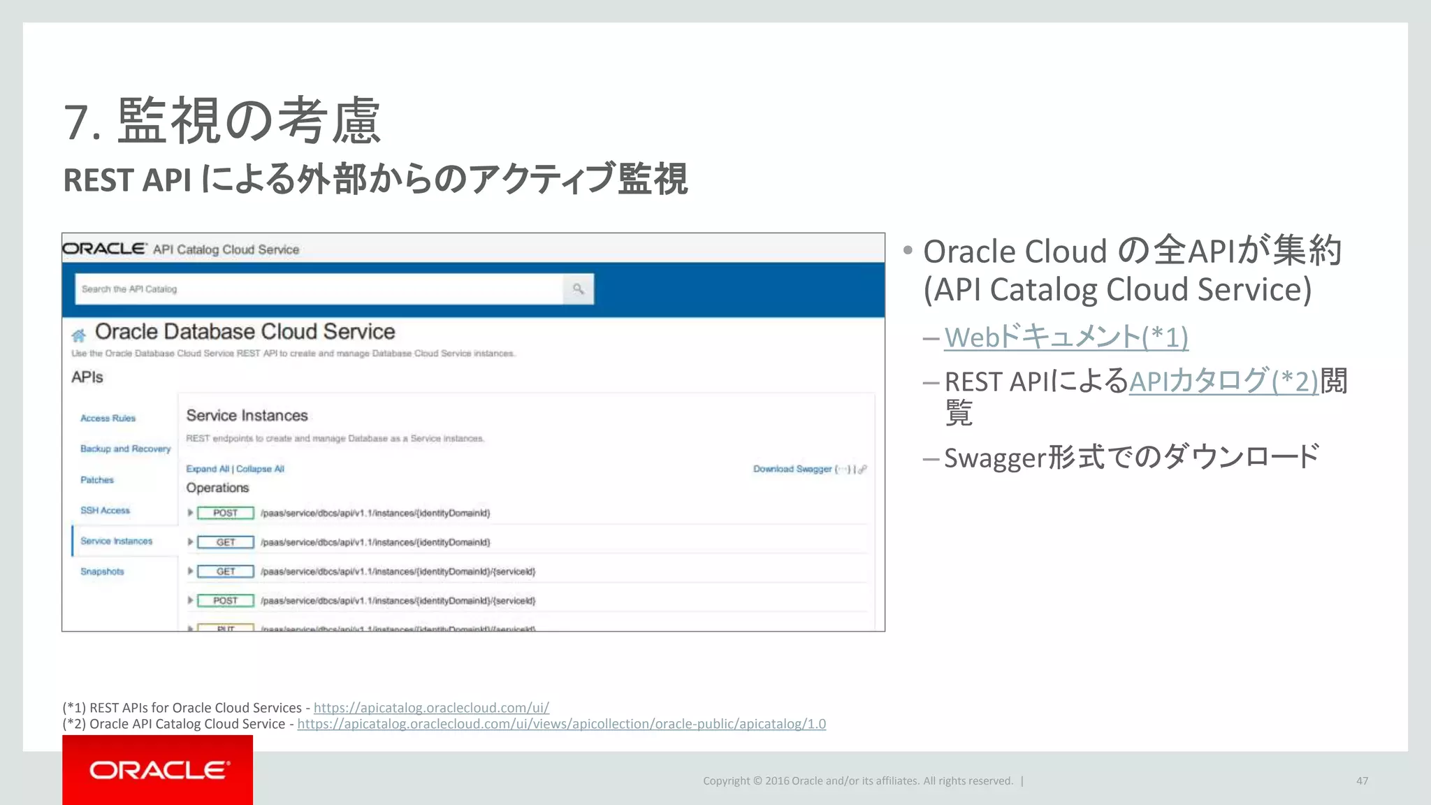 Copyright © 2016 Oracle and/or its affiliates. All rights reserved. |
7. 監視の考慮
REST API による外部からのアクティブ監視
• Oracle Cloud の全APIが集約
(API Catalog Cloud Service)
– Webドキュメント(*1)
– REST APIによるAPIカタログ(*2)閲
覧
– Swagger形式でのダウンロード
47
(*1) REST APIs for Oracle Cloud Services - https://apicatalog.oraclecloud.com/ui/
(*2) Oracle API Catalog Cloud Service - https://apicatalog.oraclecloud.com/ui/views/apicollection/oracle-public/apicatalog/1.0
 