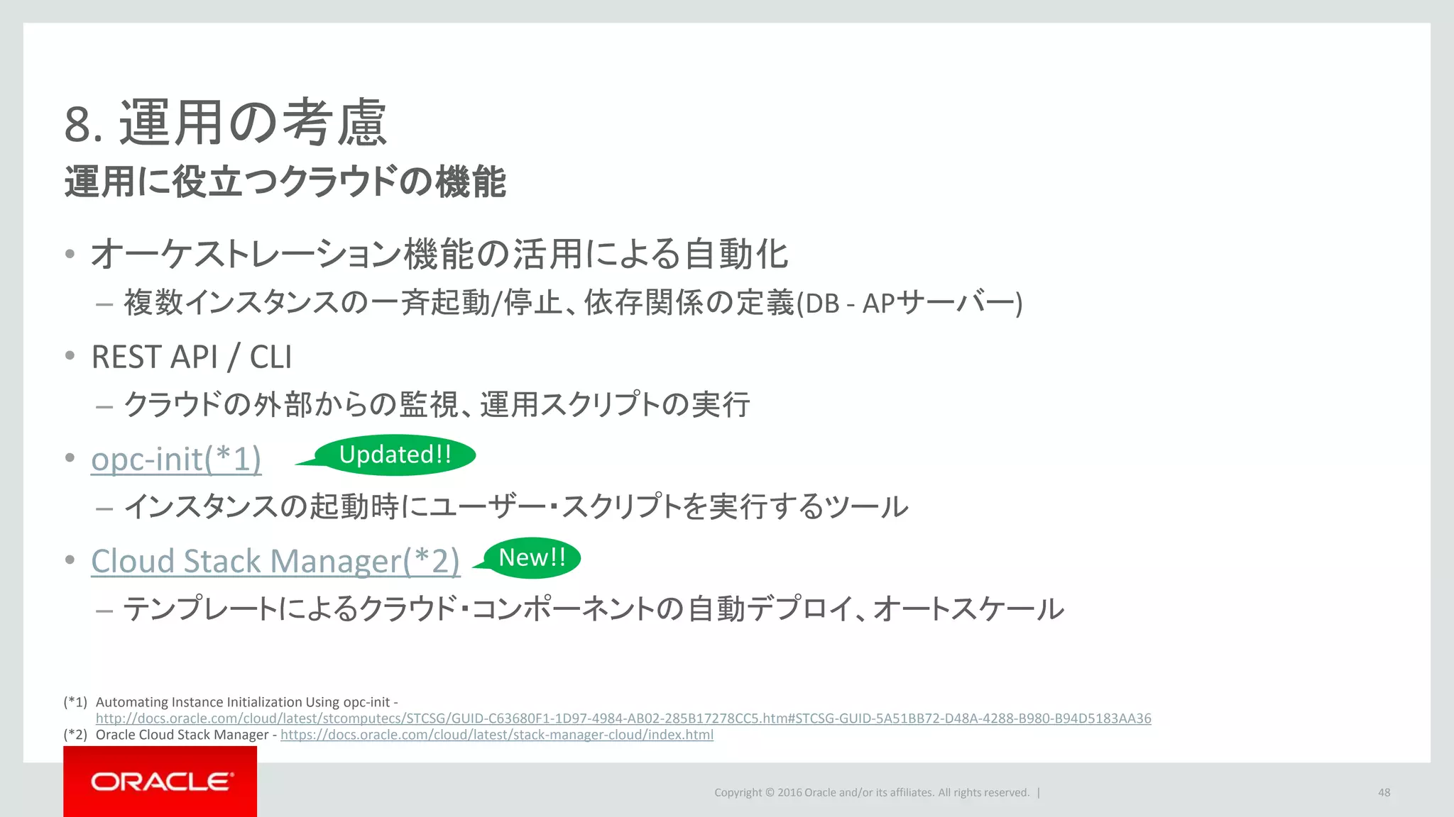 Copyright © 2016 Oracle and/or its affiliates. All rights reserved. |
8. 運用の考慮
運用に役立つクラウドの機能
• オーケストレーション機能の活用による自動化
– 複数インスタンスの一斉起動/停止、依存関係の定義(DB - APサーバー)
• REST API / CLI
– クラウドの外部からの監視、運用スクリプトの実行
• opc-init(*1)
– インスタンスの起動時にユーザー・スクリプトを実行するツール
• Cloud Stack Manager(*2)
– テンプレートによるクラウド・コンポーネントの自動デプロイ、オートスケール
48
New!!
Updated!!
(*1) Automating Instance Initialization Using opc-init -
http://docs.oracle.com/cloud/latest/stcomputecs/STCSG/GUID-C63680F1-1D97-4984-AB02-285B17278CC5.htm#STCSG-GUID-5A51BB72-D48A-4288-B980-B94D5183AA36
(*2) Oracle Cloud Stack Manager - https://docs.oracle.com/cloud/latest/stack-manager-cloud/index.html
 