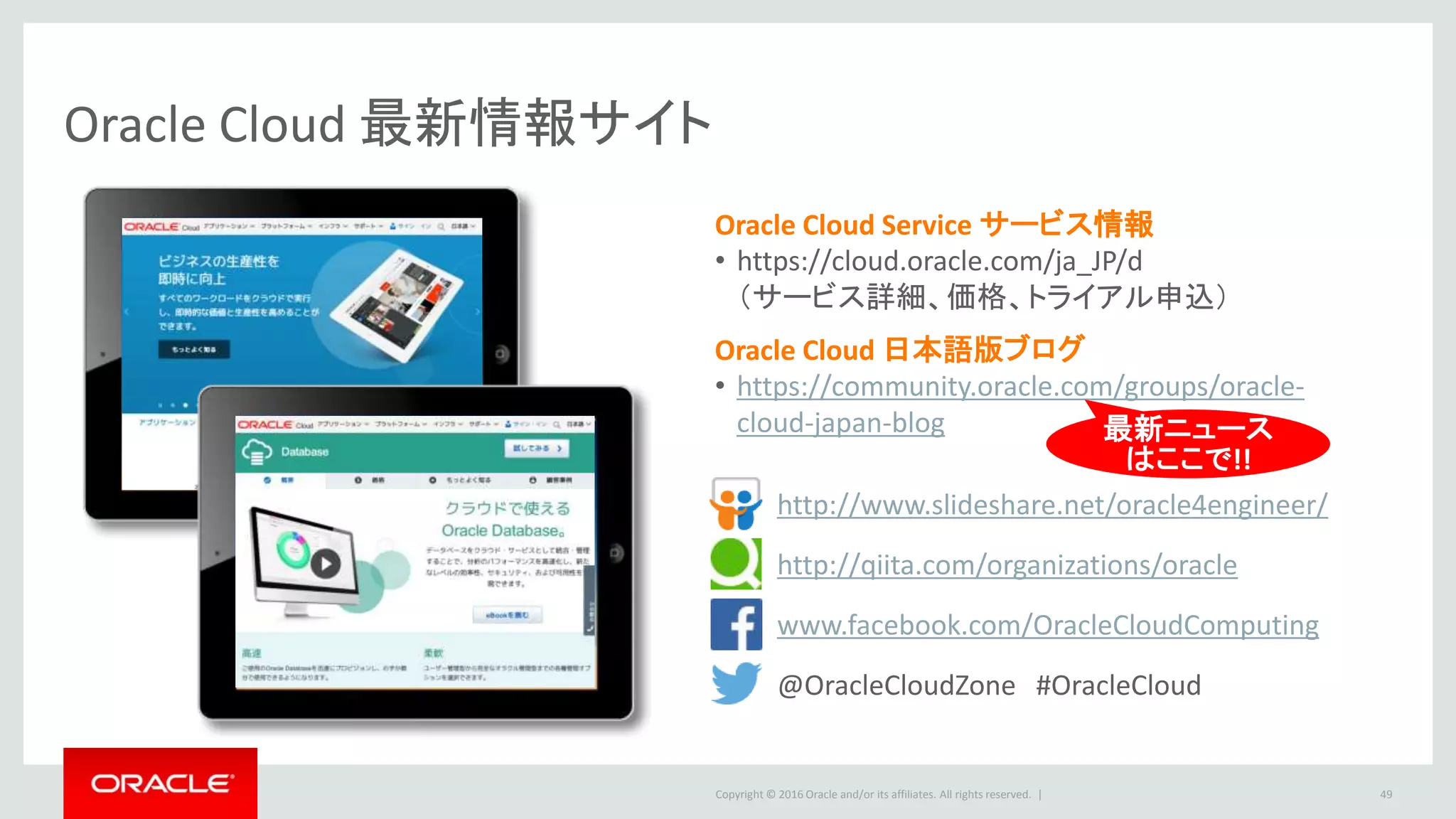 Copyright © 2016 Oracle and/or its affiliates. All rights reserved. | 49
Oracle Cloud 最新情報サイト
http://qiita.com/organizations/oracle
http://www.slideshare.net/oracle4engineer/
Oracle Cloud Service サービス情報
• https://cloud.oracle.com/ja_JP/d
（サービス詳細、価格、トライアル申込）
Oracle Cloud 日本語版ブログ
• https://community.oracle.com/groups/oracle-
cloud-japan-blog
www.facebook.com/OracleCloudComputing
@OracleCloudZone #OracleCloud
最新ニュース
はここで!!
 