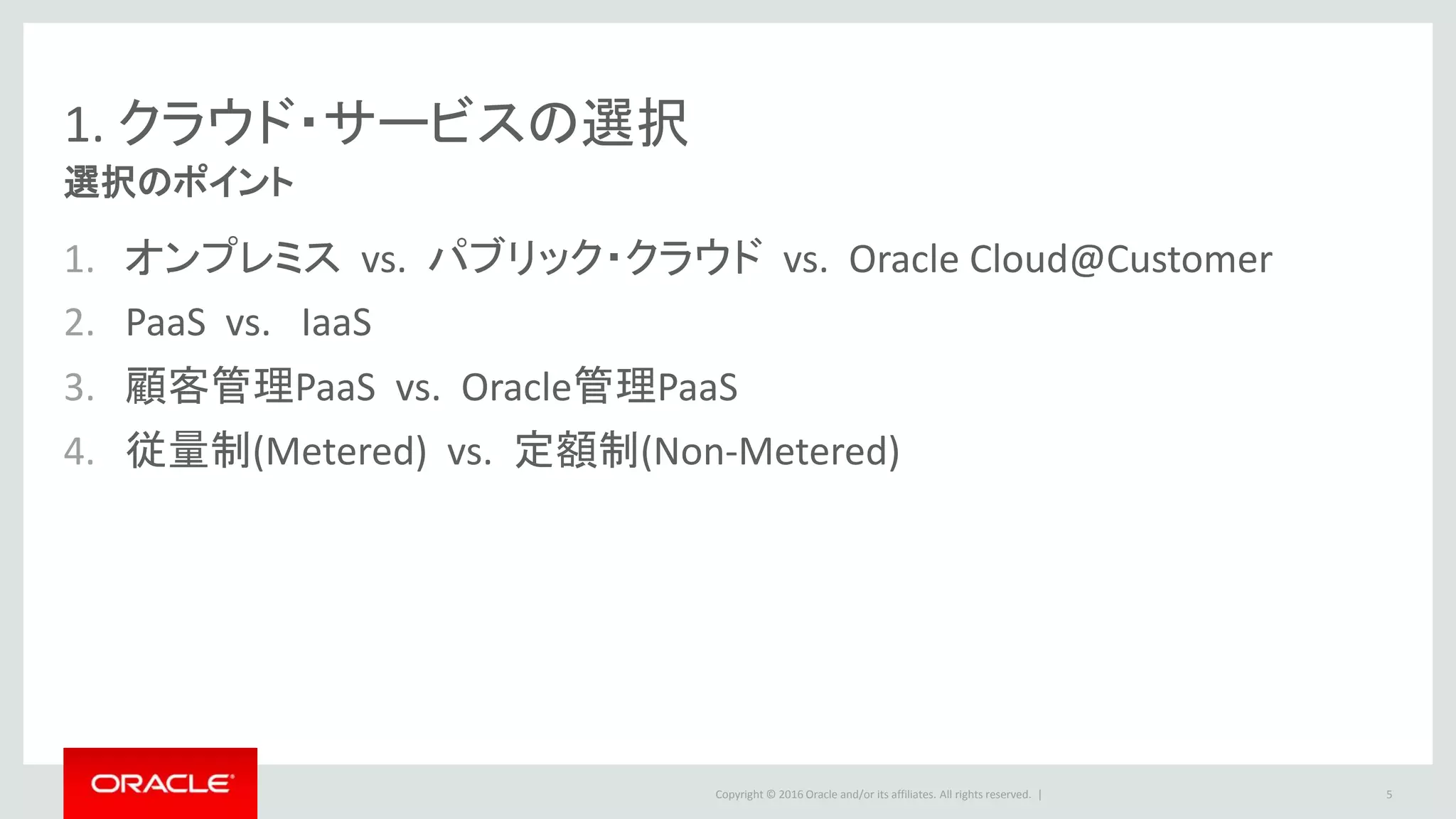 Copyright © 2016 Oracle and/or its affiliates. All rights reserved. |
1. クラウド・サービスの選択
選択のポイント
1. オンプレミス vs. パブリック・クラウド vs. Oracle Cloud@Customer
2. PaaS vs. IaaS
3. 顧客管理PaaS vs. Oracle管理PaaS
4. 従量制(Metered) vs. 定額制(Non-Metered)
5
 