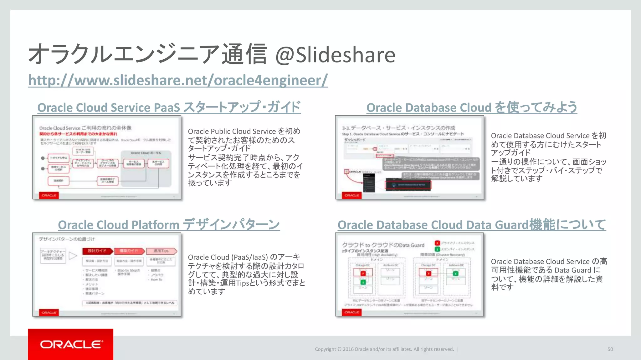 Copyright © 2016 Oracle and/or its affiliates. All rights reserved. | 50
http://www.slideshare.net/oracle4engineer/
オラクルエンジニア通信 @Slideshare
Oracle Cloud Service PaaS スタートアップ・ガイド
Oracle Cloud Platform デザインパターン
Oracle Database Cloud Service を初
めて使用する方にむけたスタート
アップガイド
一通りの操作について、画面ショッ
ト付きでステップ・バイ・ステップで
解説しています
Oracle Cloud (PaaS/IaaS) のアーキ
テクチャを検討する際の設計カタロ
グしてて、典型的な過大に対し設
計・構築・運用Tipsという形式でまと
めています
Oracle Database Cloud Data Guard機能について
Oracle Database Cloud を使ってみよう
Oracle Public Cloud Service を初め
て契約されたお客様のためのス
タートアップ・ガイド
サービス契約完了時点から、アク
ティベート化処理を経て、最初のイ
ンスタンスを作成するところまでを
扱っています
Oracle Database Cloud Service の高
可用性機能である Data Guard に
ついて、機能の詳細を解説した資
料です
 