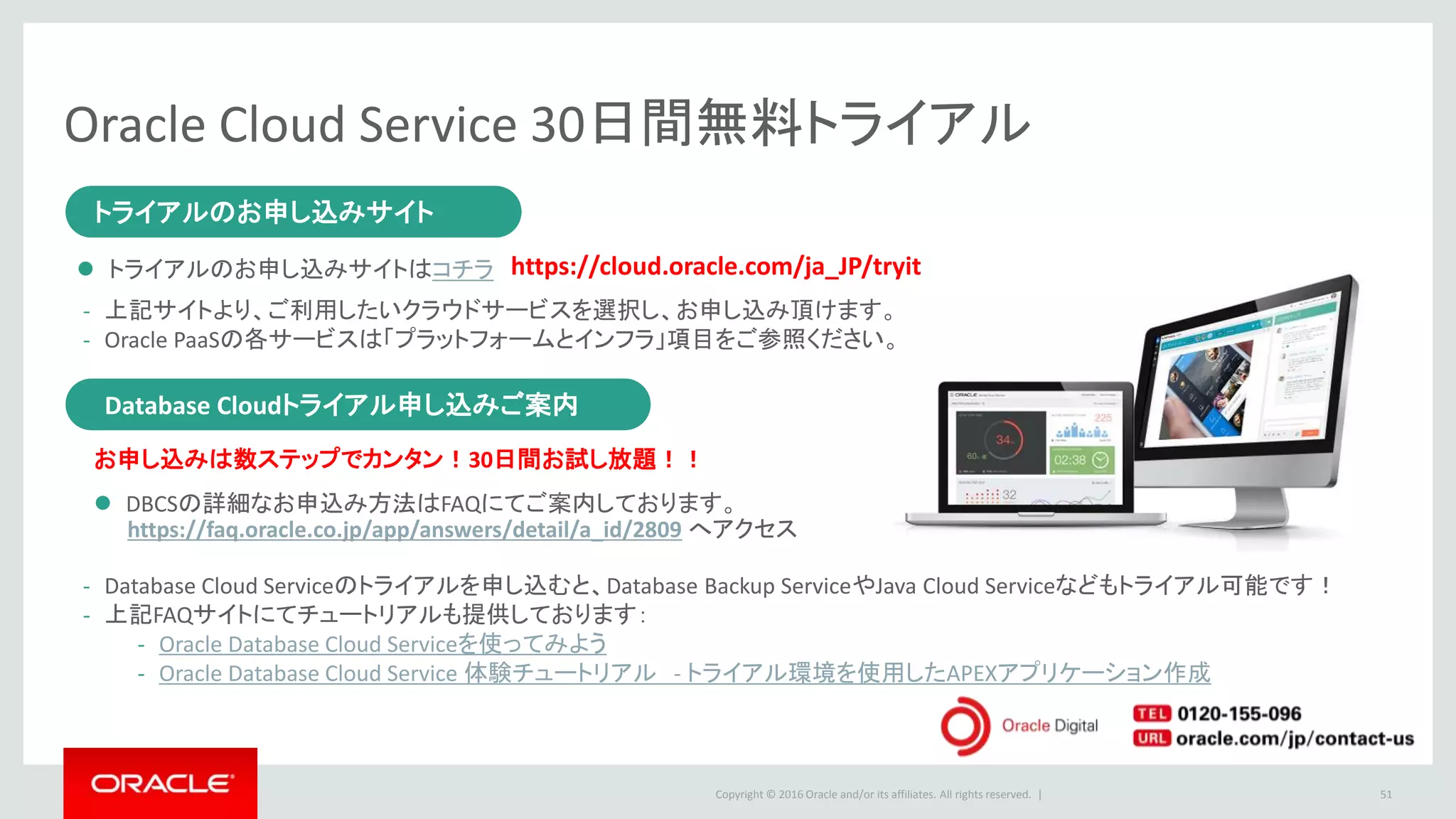 Copyright © 2016 Oracle and/or its affiliates. All rights reserved. |
Oracle Cloud Service 30日間無料トライアル
51
トライアルのお申し込みサイト
Database Cloudトライアル申し込みご案内
トライアルのお申し込みサイト
 トライアルのお申し込みサイトはコチラ
- 上記サイトより、ご利用したいクラウドサービスを選択し、お申し込み頂けます。
- Oracle PaaSの各サービスは「プラットフォームとインフラ」項目をご参照ください。
https://cloud.oracle.com/ja_JP/tryit
Database Cloudトライアル申し込みご案内
お申し込みは数ステップでカンタン！30日間お試し放題！！
- Database Cloud Serviceのトライアルを申し込むと、Database Backup ServiceやJava Cloud Serviceなどもトライアル可能です！
- 上記FAQサイトにてチュートリアルも提供しております：
- Oracle Database Cloud Serviceを使ってみよう
- Oracle Database Cloud Service 体験チュートリアル - トライアル環境を使用したAPEXアプリケーション作成
 DBCSの詳細なお申込み方法はFAQにてご案内しております。
https://faq.oracle.co.jp/app/answers/detail/a_id/2809 へアクセス
 