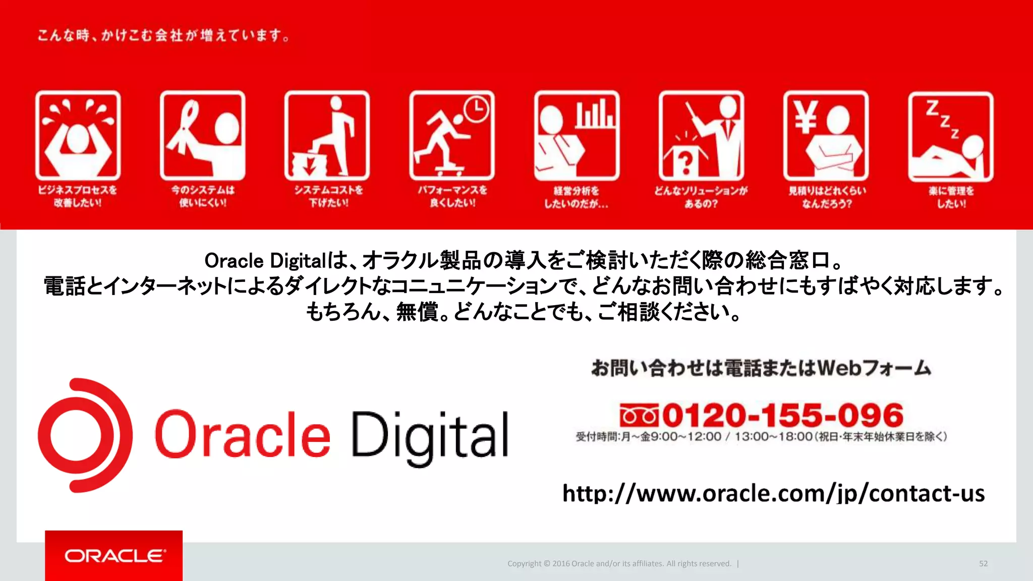 Copyright © 2016 Oracle and/or its affiliates. All rights reserved. | 52
Oracle Digitalは、オラクル製品の導入をご検討いただく際の総合窓口。
電話とインターネットによるダイレクトなコニュニケーションで、どんなお問い合わせにもすばやく対応します。
もちろん、無償。どんなことでも、ご相談ください。
 