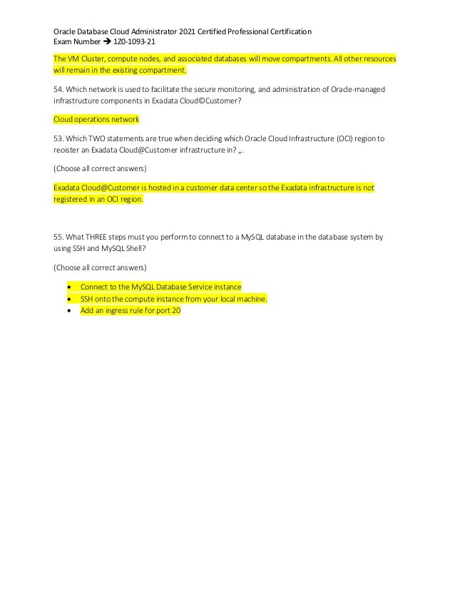 Oracle Database Cloud Administrator 2021 Certified Professional Certification
Exam Number  1Z0-1093-21
The VM Cluster, compute nodes, and associated databases will move compartments. All other resources
will remain in the existing compartment.
54. Which network is used to facilitate the secure monitoring, and administration of Oracle-managed
infrastructure components in Exadata Cloud©Customer?
Cloud operations network
53. Which TWO statements are true when deciding which Oracle Cloud Infrastructure (OCI) region to
reoister an Exadata Cloud@Custorner infrastructure in? „.
(Choose all correct answers)
Exadata Cloud@Customer is hosted in a customer data center so the Exadata infrastructure is not
registered in an OCI region.
55. What THREE steps must you perform to connect to a MySQL database in the database system by
using SSH and MySQL Shell?
(Choose all correct answers)
 Connect to the MySQL Database Service instance
 SSH onto the compute instance from your local machine.
 Add an ingress rule for port 20
 