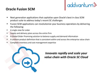 Oracle Fusion SCM 
 Next generation applications that capitalize upon Oracle’s best in class SCM 
product suite to address today’s recent SC challenges 
 Fusion SCM applications can revolutionize your business operations by delivering 
the following: 
 A single view for order 
 Supply and delivery plans across the entire firm 
 A Global Order Promising solution to balance supply and demand information 
 A uniform product definition that is consistent within and across the enterprise value chain 
 Complete inventory and cost management expertise 
Innovate rapidly and scale your 
value chain with Oracle SC Cloud 
 