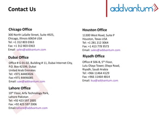 Contact Us 
Chicago Office 
300 North LaSalle Street, Suite 4925, 
Chicago, Illinois 60654 USA 
Tel: +1 312 803 0363 
Fax: +1 312 803 0363 
Email: sales@addvantum.com 
Dubai Office 
Office # G 01-02, Building # 11, Dubai Internet City, 
P.O. Box 42199, Dubai 
United Arab Emirates 
Tel: +971 44483026 
Fax:+971 44496085 
Email: uae@addvantum.com 
Lahore Office 
10th Floor, Arfa Technology Park, 
Lahore Pakistan 
Tel: +92 423 597 2005 
Fax: +92 423 597 2006 
Email:lahore@addvantum.com 
Houston Office 
11300 West Road, Suite P 
Houston, Texas USA 
Tel: +1 281 212 3064 
Fax: +1 413 778 9573 
Email: sales@addvantum.com 
Riyadh Office 
Office # 506-B, 5th Floor, 
Lulu Olaya Tower, Olaya Road, 
Riyadh, Saudi Arabia 
Tel: +966 11464 4129 
Fax: +966 11464 4814 
Email: ksa@addvantum.com 
