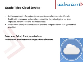 Oracle Taleo Cloud Service 
• Gathers pertinent information throughout the employee's entire lifecycle 
• Enables HR, managers, and employees to utilize their cloud talent to steer 
improved performance and business success 
• Oracle Taleo Enterprise Cloud Service provides complete Talent Management for 
your firm 
Boost your Talent, Boost your Business 
Deliver and Administer Learning and Development 
 