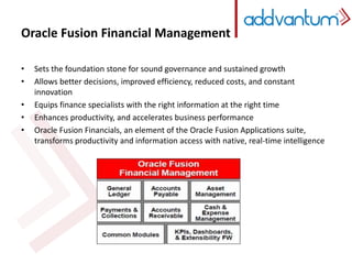 Oracle Fusion Financial Management 
• Sets the foundation stone for sound governance and sustained growth 
• Allows better decisions, improved efficiency, reduced costs, and constant 
innovation 
• Equips finance specialists with the right information at the right time 
• Enhances productivity, and accelerates business performance 
• Oracle Fusion Financials, an element of the Oracle Fusion Applications suite, 
transforms productivity and information access with native, real-time intelligence 
 