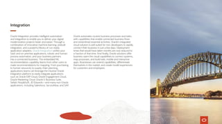Integration
Oracle Integration provides intelligent automation
and integration to enable you to deliver your digital
modernization projects faster and easier. Through a
combination of innovative machine learning, prebuilt
integration, and a powerful library of run-ready
application adapters, Oracle Integration unifies your
SaaS and on-premise applications, robotic and human
process automation, and your business partners
into a connected business. The embedded ML
recommendation capability learns from other users to
make recommendations for mapping. From purchasing
to human resources to supply chain planning,
applications teams can leverage the intuitive Oracle
Integration platform to easily integrate applications
such as Oracle ERP Cloud, Oracle Engagement Cloud,
Oracle Marketing Cloud, Oracle E-Business Suite,
Siebel, PeopleSoft, JD Edwards—and many non-Oracle
applications, including Salesforce, ServiceNow, and SAP.
Oracle automates routine business processes and tasks
with capabilities that enable connected business flows
and streamlined essential activities. Oracle’s integrated
cloud solution is well suited for non-developers to rapidly
connect their business in just a few days. Deployment
times that would have taken months are now reduced to
a fraction of that time. And finally, Oracle solutions offer
business users the visual capabilities to connect systems,
map processes, and build web, mobile and interactive
apps. Businesses can extend capabilities, differentiate
themselves in the market, and create model experiences
for customers and employees.
 