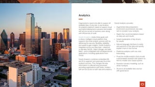 Analytics
Organizations need to be able to support all
available data, of any size, in any location.
An analytics platform needs to support cloud
and hybrid deployment scenarios and enable
self-service access to business users along
with efficiencies of scale.
Oracle Analytics meets these goals with
a robust, intelligent cloud platform that
supports the entire analytic process with by
delivering the security, flexibility, reliability,
and speed to gain insights. Oracle Analytics
integrates across any data type—relational
or big data, NoSQL, object storage, and data
lakes—and is integrated with all departmental
applications, including applications from
Oracle.
Oracle Analytics combines embedded ML
and AI to augment and automate the entire
analytics process. This changes the way
information is collected and processed,
providing organizations with faster, modern
self-service access to both data and analytics.
Oracle Analytics provides:
•	 Augmented data preparation;
enrichment recommends new data
sets to include in your analysis
•	 Rapid chart recommendations based
on data sets and results
•	 Instant explanation of key drivers
for results
•	 Natural-language interfaces to easily
ask questions of the data and quickly
explain charts in text format
•	 Predictive analytics with one-click
forecasting
•	 Proactive mobile analytics that provide
a personalized assistant with speech-to-
text for mobile voice-based queries
•	 Business scenario modeling, such as
what-if analysis
•	 Access to all available data sources
with governance
 