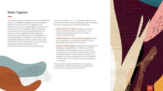 Better Together
The Oracle Cloud is the world’s only second-generation
cloud. It’s completely integrated across applications,
platform, Oracle Autonomous Database, and
infrastructure—and it’s better together. It’s all in one
place and it all works together. We’re simplifying IT
and business functions by engineering all of our
products to work together from the beginning,
with each piece benefiting from the capability of its
underlying platform. In addition, we provide richer
and higher-quality data across all lines of business.
With Oracle Cloud, it’s designed around your needs,
providing improved experiences, lower
costs for the enterprise, and better productivity.
Oracle has several programs that make it easier to buy
and consume cloud services, helping you get more value
from your hardware and software investments.
•	 Oracle Universal Credits enables you to access
current and future Oracle Cloud Platform and
Oracle Cloud Infrastructure services under a
single umbrella contract.
•	 Oracle’s Bring Your Own License program enables
you to apply your on-premise software licenses to
equivalent Oracle services in the cloud.
•	 Oracle’s SOAR program enables you to rapidly move
databases and applications to Oracle Cloud. With
automation and accelerators, you can move your
environment as-is to Oracle Cloud Infrastructure for
immediate business results and cost savings. Your
migration to the cloud requires near-zero downtime.
The best part is: You only pay when your migration
is complete.
These popular programs alleviate cloud-adoption
challenges by simplifying the way your organization
purchases and consumes cloud services.
 