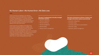 No Human Labor—No Human Error—No Data Loss
Oracle Autonomous Database is the defining
technology of the second-generation cloud and
it marks a new generation in computer technology.
And when you’re looking at these autonomous
systems, they are enabled by machine learning and
AI—ultimately creating something fundamentally
different from what came before.
Oracle Autonomous Database automates many
routine tasks: patching, backups, scalability, and
tuning are all handled without human intervention
or errors. This level of automation comes with
enormous benefits including lower total cost of ownership,
lower risk of security breaches, as well as auto encryption
of data at rest and in motion. This enables you to
accelerate innovation by focusing on your business
rather than on never-ending operational tasks.
The past: IT professionals manually managed
information systems.
•	 Manual configuration
•	 Manual monitoring
•	 Manual management
•	 Manual scaling
•	 Manual systems management
The future: Autonomous software monitors and
manages information systems automatically.
•	 Automatic configuration
•	 Automatic tuning
•	 Automatic predictions to avoid problems
•	 Automatic scaling
•	 Automatic systems management
 