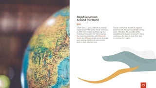 Rapid Expansion
Around the World
Oracle Gen 2 Cloud continues to expand
rapidly around the world. Oracle continues
to offer more choices by delivering true
multicloud innovation for the enterprise.
Our recent partnerships with Microsoft
Azure and VMware enable you to leverage
your existing investments and connect
best-in-class cloud services.
Oracle continues to expand its regional
presence with 36 regions available coming
soon. Ultimately, this provides better
availability and disaster recovery for those
customers who want to store their data
in-country or in-region.
1
Ibid.
 