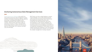 Anchoring Autonomous Data Management Services
Oracle Autonomous Database is the world’s first
cloud-based autonomous data management system
to deliver automated provisioning, patching, upgrades,
and tuning—including performing all routine
database maintenance tasks while the system is
running—without human intervention. With our
autonomous services, it marks a new generation
of technology where the systems are more secure,
data loss is preventable, risk is reduced, and labor
costs are eliminated.
With Oracle, you have a single database to support
mixed workloads, such as data warehousing and
online transaction processing. Oracle Autonomous
Data Warehouse empowers business users
to build their own data warehouses, data marts,
and sandboxes in a few minutes. Developers can
use Oracle Autonomous Transaction Processing to
instantly provision an entire database environment for
new application development. Oracle makes it easy to
update existing Oracle databases to the cloud because
it is the same software that customers run on premise.
No complex management or tuning is required.
 