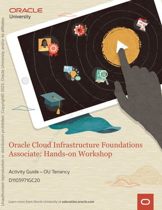 Learn more from Oracle University at education.oracle.com
Oracle Cloud Infrastructure Foundations
Associate: Hands-on Workshop
Activity Guide – OU Tenancy
D1103971GC20
I
l
i
d
i
o
E
s
t
e
v
a
o
(
i
l
i
d
i
o
m
i
m
i
e
l
8
@
g
m
a
i
l
.
c
o
m
)
h
a
s
a
n
o
n
-
t
r
a
n
s
f
e
r
a
b
l
e
l
i
c
e
n
s
e
t
o
u
s
e
t
h
i
s
G
u
i
d
e
.
Unauthorized
reproduction
or
distribution
prohibited.
Copyright©
2023,
Oracle
University
and/or
its
affiliates.
 