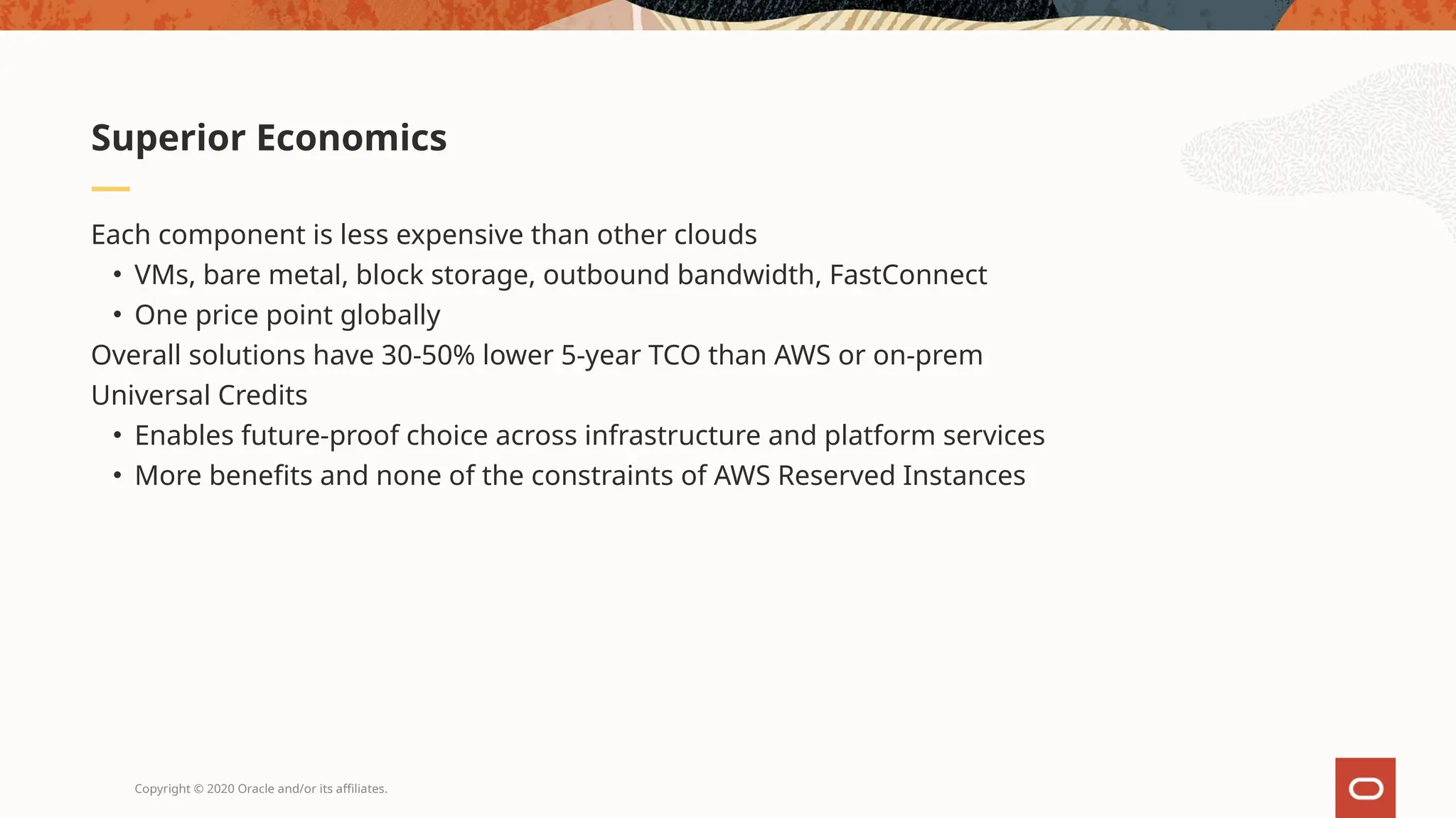 Copyright © 2020 Oracle and/or its affiliates.
Each component is less expensive than other clouds
• VMs, bare metal, block storage, outbound bandwidth, FastConnect
• One price point globally
Overall solutions have 30-50% lower 5-year TCO than AWS or on-prem
Universal Credits
• Enables future-proof choice across infrastructure and platform services
• More benefits and none of the constraints of AWS Reserved Instances
Superior Economics
 