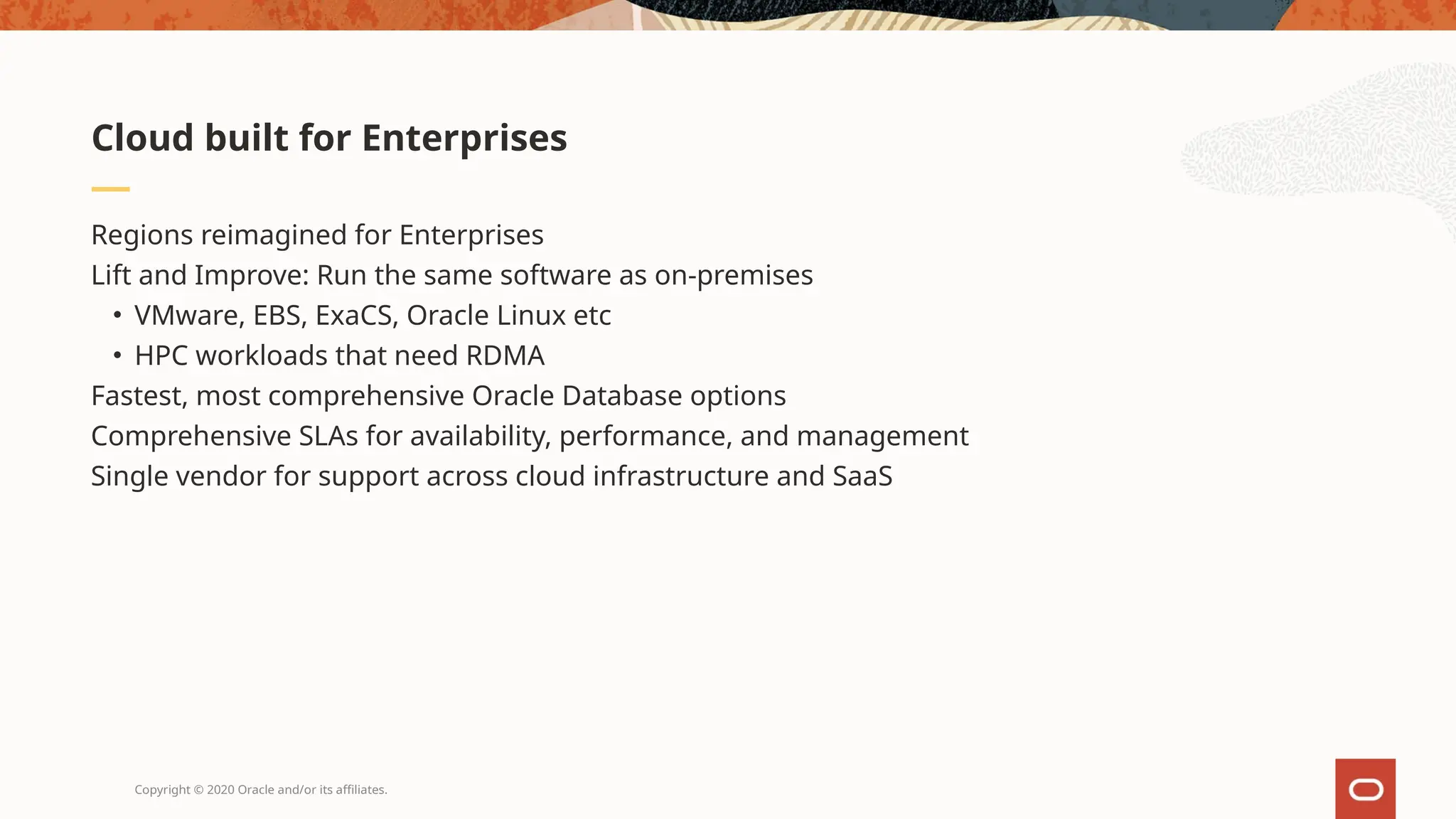 Copyright © 2020 Oracle and/or its affiliates.
Regions reimagined for Enterprises
Lift and Improve: Run the same software as on-premises
• VMware, EBS, ExaCS, Oracle Linux etc
• HPC workloads that need RDMA
Fastest, most comprehensive Oracle Database options
Comprehensive SLAs for availability, performance, and management
Single vendor for support across cloud infrastructure and SaaS
Cloud built for Enterprises
 