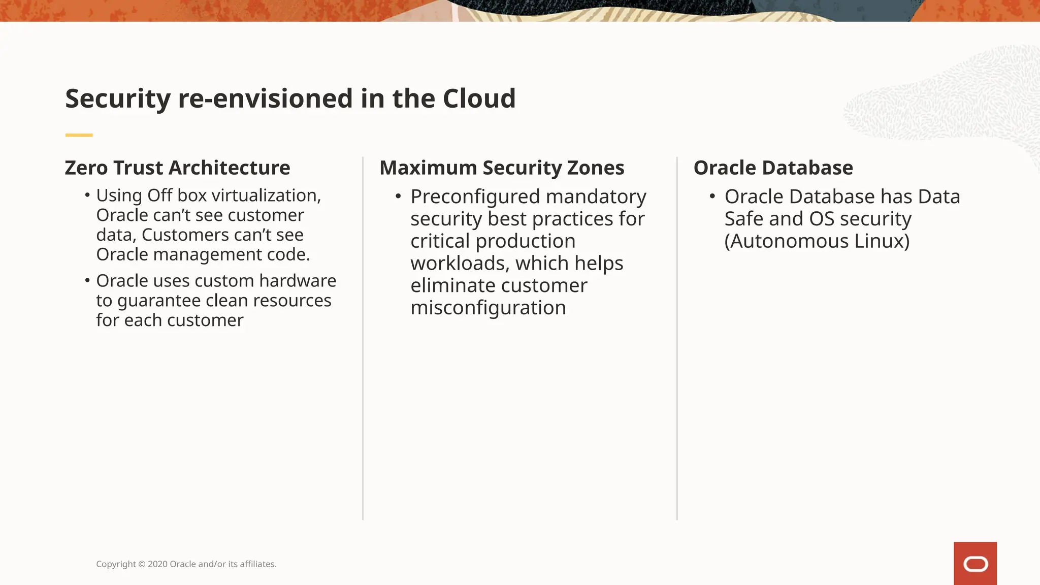 Copyright © 2020 Oracle and/or its affiliates.
Oracle Database
• Oracle Database has Data
Safe and OS security
(Autonomous Linux)
Maximum Security Zones
• Preconfigured mandatory
security best practices for
critical production
workloads, which helps
eliminate customer
misconfiguration
Zero Trust Architecture
• Using Off box virtualization,
Oracle can’t see customer
data, Customers can’t see
Oracle management code.
• Oracle uses custom hardware
to guarantee clean resources
for each customer
Security re-envisioned in the Cloud
 