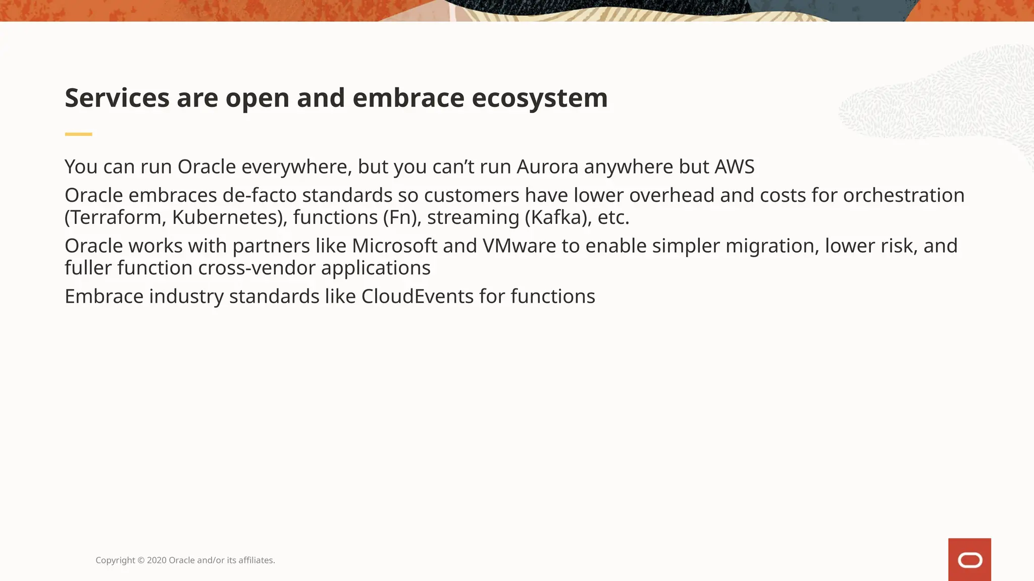 Copyright © 2020 Oracle and/or its affiliates.
You can run Oracle everywhere, but you can’t run Aurora anywhere but AWS
Oracle embraces de-facto standards so customers have lower overhead and costs for orchestration
(Terraform, Kubernetes), functions (Fn), streaming (Kafka), etc.
Oracle works with partners like Microsoft and VMware to enable simpler migration, lower risk, and
fuller function cross-vendor applications
Embrace industry standards like CloudEvents for functions
Services are open and embrace ecosystem
 