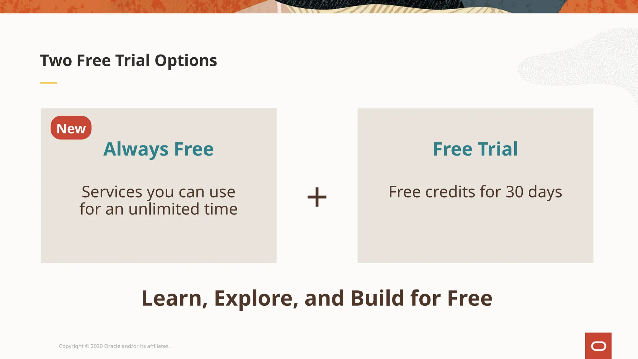 Copyright © 2020 Oracle and/or its affiliates.
Two Free Trial Options
Always Free
New
Services you can use
for an unlimited time
Free Trial
Free credits for 30 days
+
Learn, Explore, and Build for Free
 