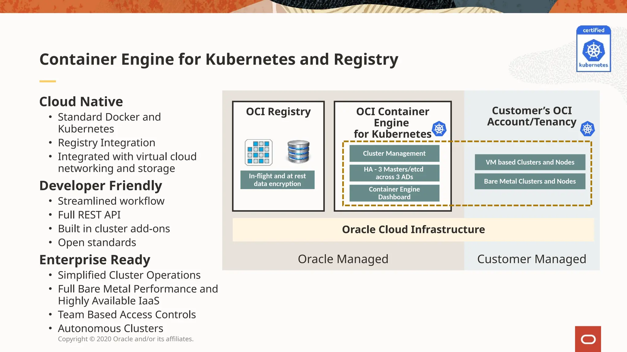 Copyright © 2020 Oracle and/or its affiliates.
Cloud Native
• Standard Docker and
Kubernetes
• Registry Integration
• Integrated with virtual cloud
networking and storage
Developer Friendly
• Streamlined workflow
• Full REST API
• Built in cluster add-ons
• Open standards
Enterprise Ready
• Simplified Cluster Operations
• Full Bare Metal Performance and
Highly Available IaaS
• Team Based Access Controls
• Autonomous Clusters
Container Engine for Kubernetes and Registry
Customer Managed
Oracle Managed
OCI Container
Engine
for Kubernetes
Cluster Management
Container Engine
Dashboard
Oracle Cloud Infrastructure
OCI Registry
In-flight and at rest
data encryption
VM based Clusters and Nodes
Bare Metal Clusters and Nodes
Customer’s OCI
Account/Tenancy
HA - 3 Masters/etcd
across 3 ADs
 