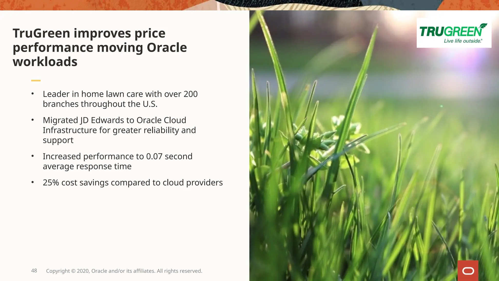 • Leader in home lawn care with over 200
branches throughout the U.S.
• Migrated JD Edwards to Oracle Cloud
Infrastructure for greater reliability and
support
• Increased performance to 0.07 second
average response time
• 25% cost savings compared to cloud providers
TruGreen improves price
performance moving Oracle
workloads
48 Copyright © 2020, Oracle and/or its affiliates. All rights reserved.
 