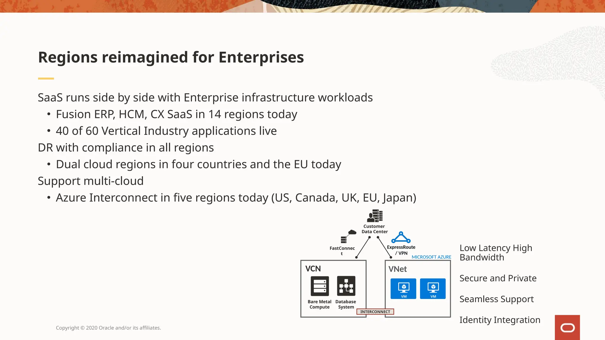 Copyright © 2020 Oracle and/or its affiliates.
SaaS runs side by side with Enterprise infrastructure workloads
• Fusion ERP, HCM, CX SaaS in 14 regions today
• 40 of 60 Vertical Industry applications live
DR with compliance in all regions
• Dual cloud regions in four countries and the EU today
Support multi-cloud
• Azure Interconnect in five regions today (US, Canada, UK, EU, Japan)
Regions reimagined for Enterprises
Low Latency High
Bandwidth
Secure and Private
Seamless Support
Identity Integration
INTERCONNECT
MICROSOFT AZURE
ExpressRoute
/ VPN
VNet
Customer
Data Center
FastConnec
t
VCN
Database
System
Bare Metal
Compute
 