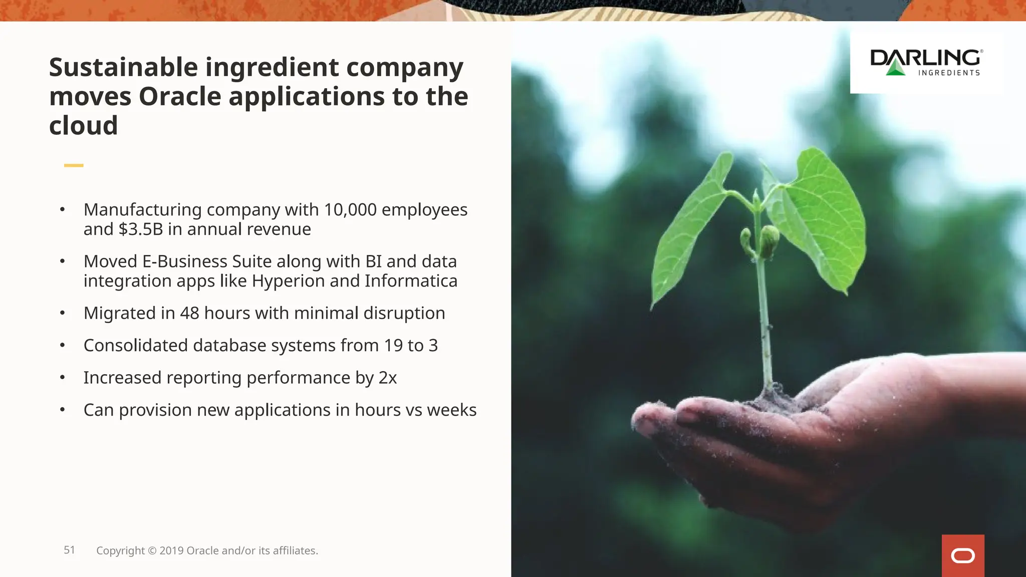 51 Copyright © 2019 Oracle and/or its affiliates.
• Manufacturing company with 10,000 employees
and $3.5B in annual revenue
• Moved E-Business Suite along with BI and data
integration apps like Hyperion and Informatica
• Migrated in 48 hours with minimal disruption
• Consolidated database systems from 19 to 3
• Increased reporting performance by 2x
• Can provision new applications in hours vs weeks
Sustainable ingredient company
moves Oracle applications to the
cloud
 