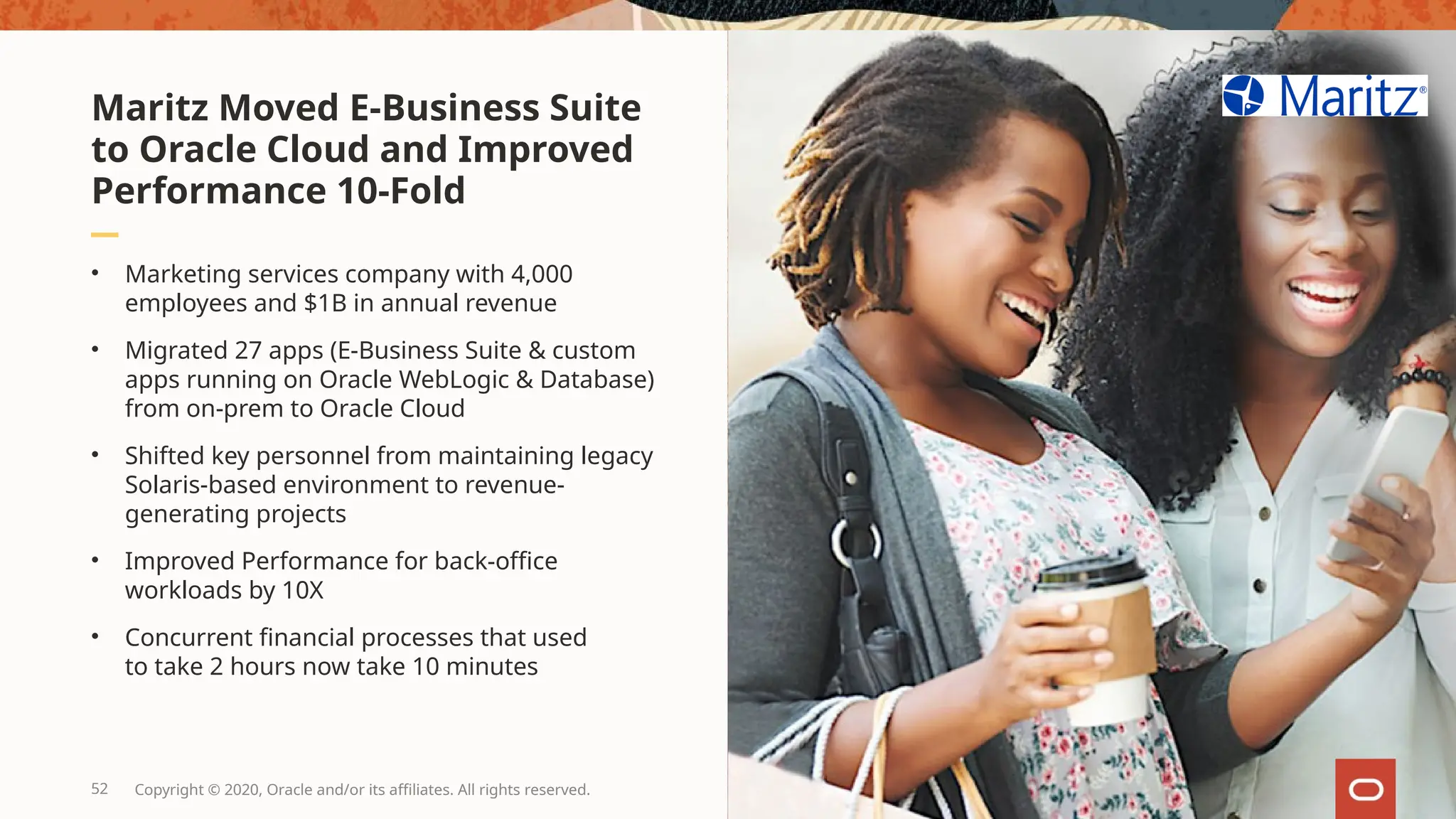 • Marketing services company with 4,000
employees and $1B in annual revenue
• Migrated 27 apps (E-Business Suite & custom
apps running on Oracle WebLogic & Database)
from on-prem to Oracle Cloud
• Shifted key personnel from maintaining legacy
Solaris-based environment to revenue-
generating projects
• Improved Performance for back-office
workloads by 10X
• Concurrent financial processes that used
to take 2 hours now take 10 minutes
Maritz Moved E-Business Suite
to Oracle Cloud and Improved
Performance 10-Fold
52 Copyright © 2020, Oracle and/or its affiliates. All rights reserved.
 