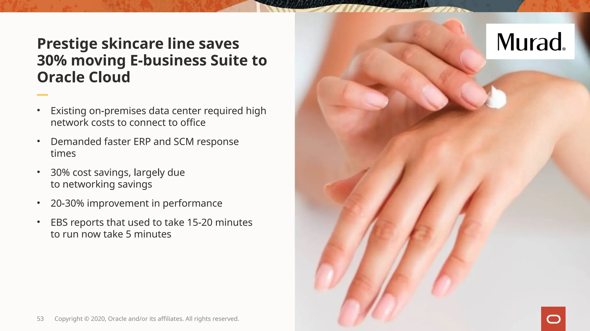 53 Copyright © 2020, Oracle and/or its affiliates. All rights reserved.
• Existing on-premises data center required high
network costs to connect to office
• Demanded faster ERP and SCM response
times
• 30% cost savings, largely due
to networking savings
• 20-30% improvement in performance
• EBS reports that used to take 15-20 minutes
to run now take 5 minutes
Prestige skincare line saves
30% moving E-business Suite to
Oracle Cloud
 