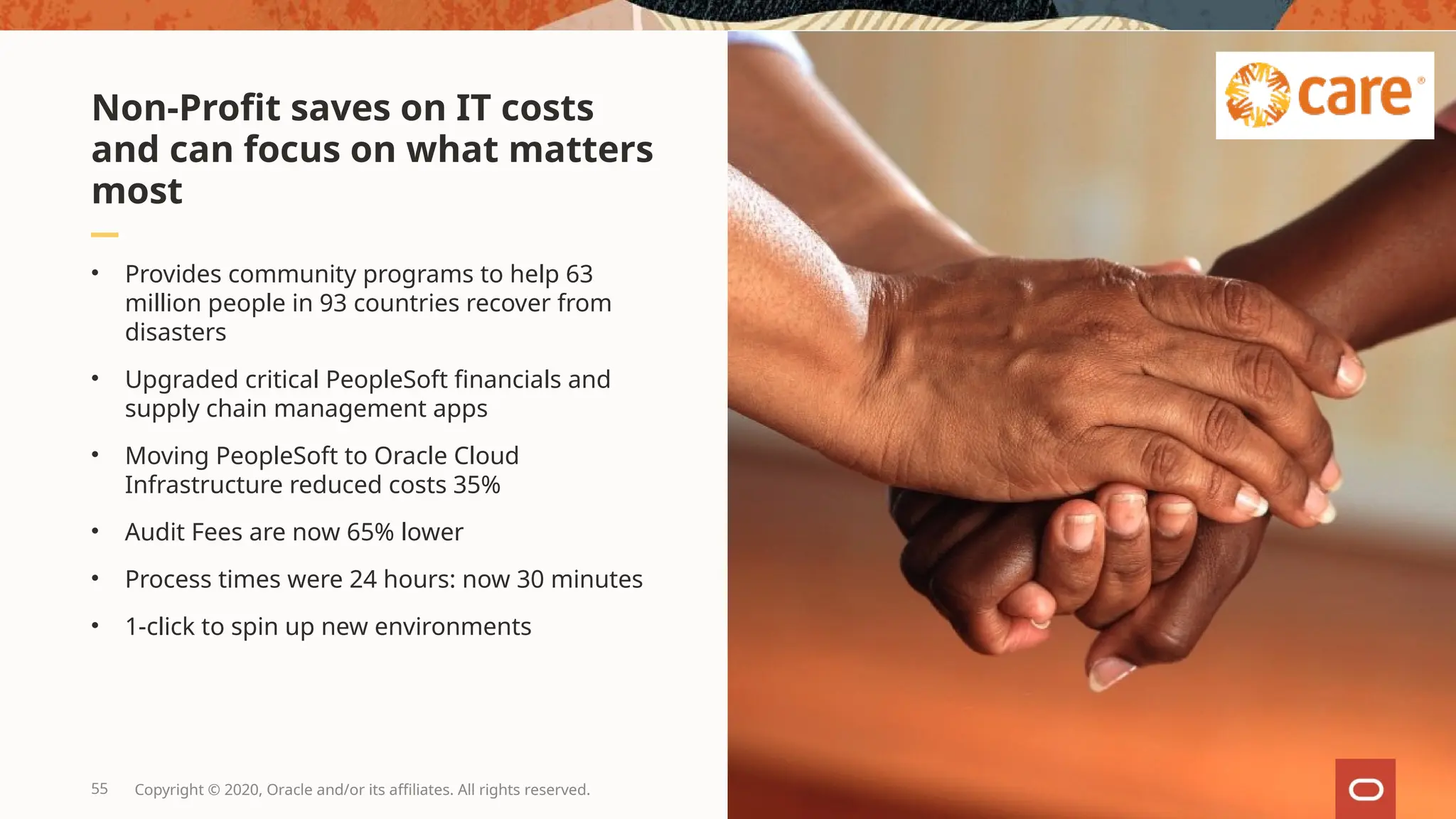 • Provides community programs to help 63
million people in 93 countries recover from
disasters
• Upgraded critical PeopleSoft financials and
supply chain management apps
• Moving PeopleSoft to Oracle Cloud
Infrastructure reduced costs 35%
• Audit Fees are now 65% lower
• Process times were 24 hours: now 30 minutes
• 1-click to spin up new environments
Non-Profit saves on IT costs
and can focus on what matters
most
55 Copyright © 2020, Oracle and/or its affiliates. All rights reserved.
 