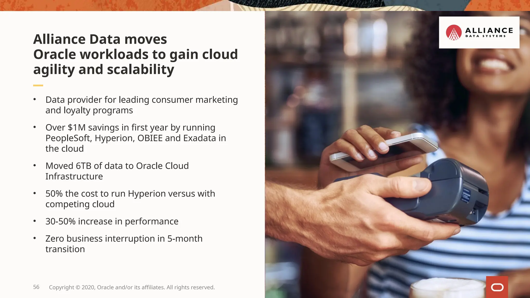 • Data provider for leading consumer marketing
and loyalty programs
• Over $1M savings in first year by running
PeopleSoft, Hyperion, OBIEE and Exadata in
the cloud
• Moved 6TB of data to Oracle Cloud
Infrastructure
• 50% the cost to run Hyperion versus with
competing cloud
• 30-50% increase in performance
• Zero business interruption in 5-month
transition
Alliance Data moves
Oracle workloads to gain cloud
agility and scalability
56 Copyright © 2020, Oracle and/or its affiliates. All rights reserved.
 