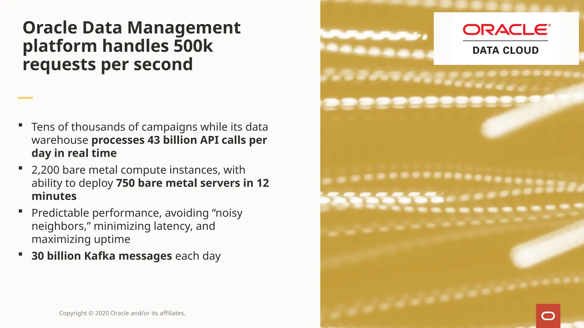 Copyright © 2020 Oracle and/or its affiliates.
 Tens of thousands of campaigns while its data
warehouse processes 43 billion API calls per
day in real time
 2,200 bare metal compute instances, with
ability to deploy 750 bare metal servers in 12
minutes
 Predictable performance, avoiding “noisy
neighbors,” minimizing latency, and
maximizing uptime
 30 billion Kafka messages each day
Oracle Data Management
platform handles 500k
requests per second
 