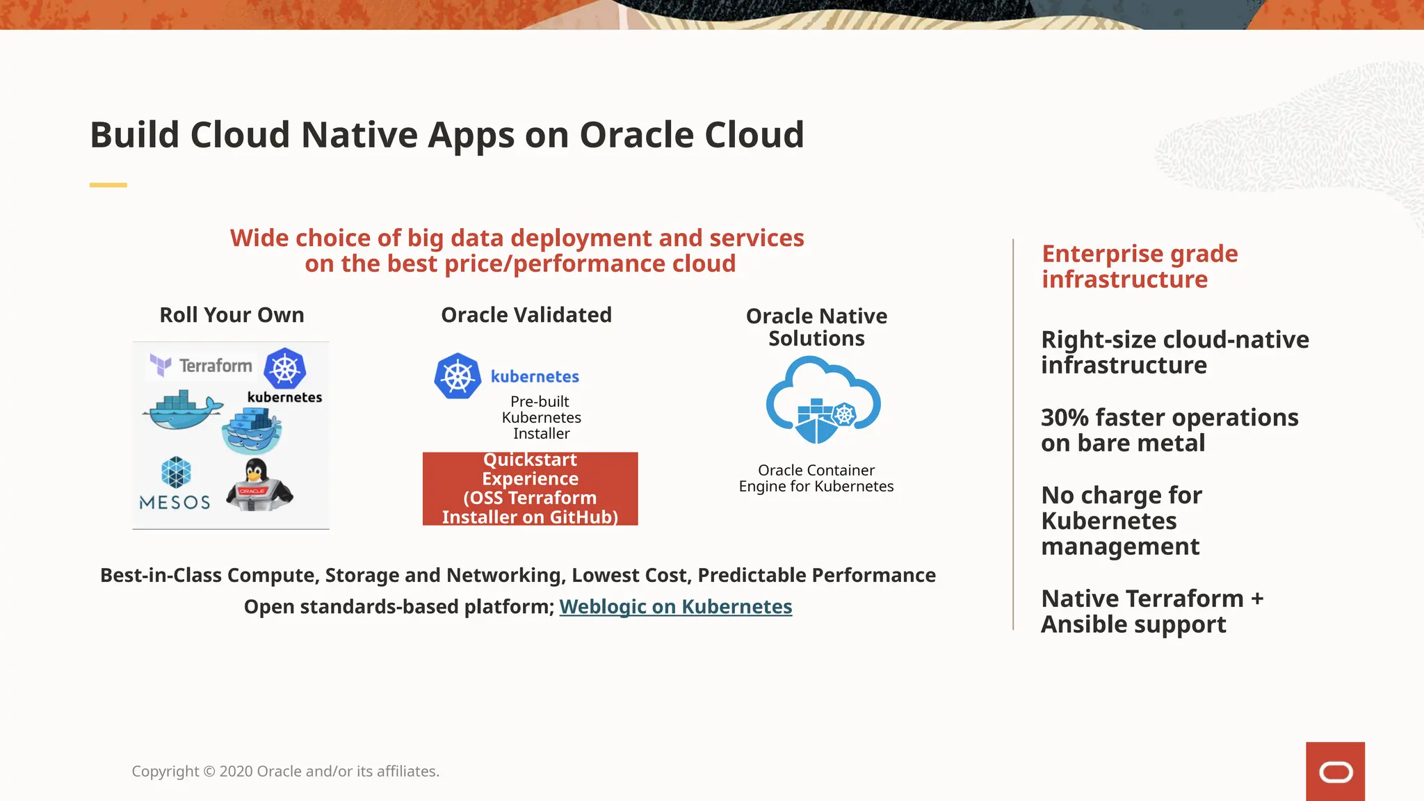 Copyright © 2020 Oracle and/or its affiliates.
Build Cloud Native Apps on Oracle Cloud
Right-size cloud-native
infrastructure
30% faster operations
on bare metal
No charge for
Kubernetes
management
Native Terraform +
Ansible support
Enterprise grade
infrastructure
Best-in-Class Compute, Storage and Networking, Lowest Cost, Predictable Performance
Open standards-based platform; Weblogic on Kubernetes
Wide choice of big data deployment and services
on the best price/performance cloud
Roll Your Own Oracle Validated
VM based Clusters and Nodes
Bare Metal Clusters and Nodes
Customer’s OCI
Account/Tenancy
Quickstart
Experience
(OSS Terraform
Installer on GitHub)
Oracle Native
Solutions
Pre-built
Kubernetes
Installer
Oracle Container
Engine for Kubernetes
 