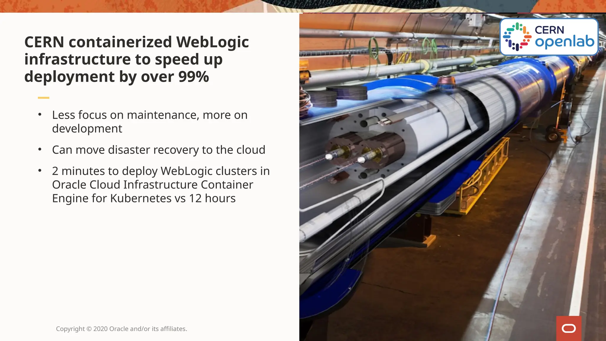 • Less focus on maintenance, more on
development
• Can move disaster recovery to the cloud
• 2 minutes to deploy WebLogic clusters in
Oracle Cloud Infrastructure Container
Engine for Kubernetes vs 12 hours
CERN containerized WebLogic
infrastructure to speed up
deployment by over 99%
Copyright © 2020 Oracle and/or its affiliates.
 