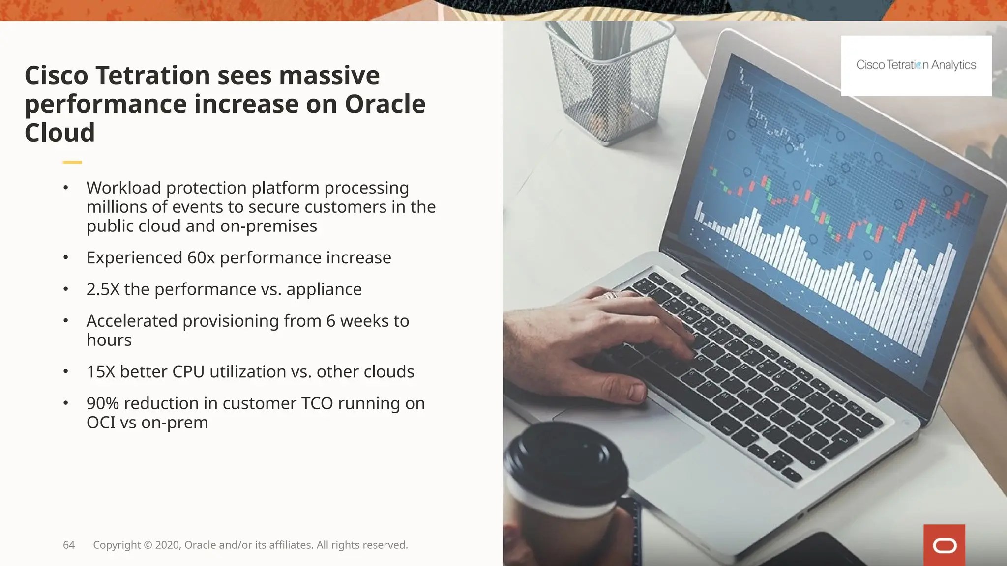 64 Copyright © 2020, Oracle and/or its affiliates. All rights reserved.
• Workload protection platform processing
millions of events to secure customers in the
public cloud and on-premises
• Experienced 60x performance increase
• 2.5X the performance vs. appliance
• Accelerated provisioning from 6 weeks to
hours
• 15X better CPU utilization vs. other clouds
• 90% reduction in customer TCO running on
OCI vs on-prem
Cisco Tetration sees massive
performance increase on Oracle
Cloud
 
