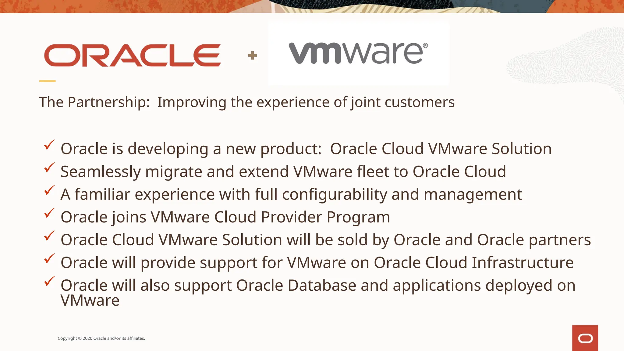 Copyright © 2020 Oracle and/or its affiliates.
The Partnership: Improving the experience of joint customers
 Oracle is developing a new product: Oracle Cloud VMware Solution
 Seamlessly migrate and extend VMware fleet to Oracle Cloud
 A familiar experience with full configurability and management
 Oracle joins VMware Cloud Provider Program
 Oracle Cloud VMware Solution will be sold by Oracle and Oracle partners
 Oracle will provide support for VMware on Oracle Cloud Infrastructure
 Oracle will also support Oracle Database and applications deployed on
VMware
 