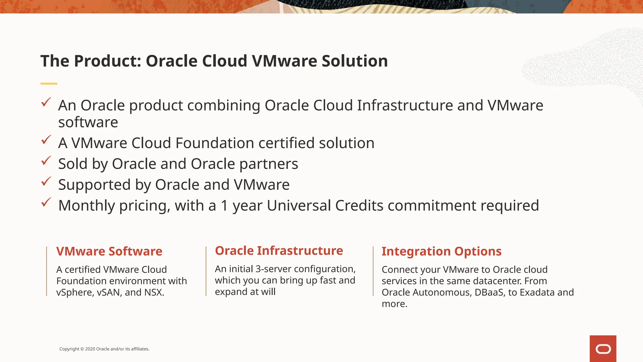Copyright © 2020 Oracle and/or its affiliates.
 An Oracle product combining Oracle Cloud Infrastructure and VMware
software
 A VMware Cloud Foundation certified solution
 Sold by Oracle and Oracle partners
 Supported by Oracle and VMware
 Monthly pricing, with a 1 year Universal Credits commitment required
The Product: Oracle Cloud VMware Solution
Integration Options
Connect your VMware to Oracle cloud
services in the same datacenter. From
Oracle Autonomous, DBaaS, to Exadata and
more.
Oracle Infrastructure
An initial 3-server configuration,
which you can bring up fast and
expand at will
VMware Software
A certified VMware Cloud
Foundation environment with
vSphere, vSAN, and NSX.
 