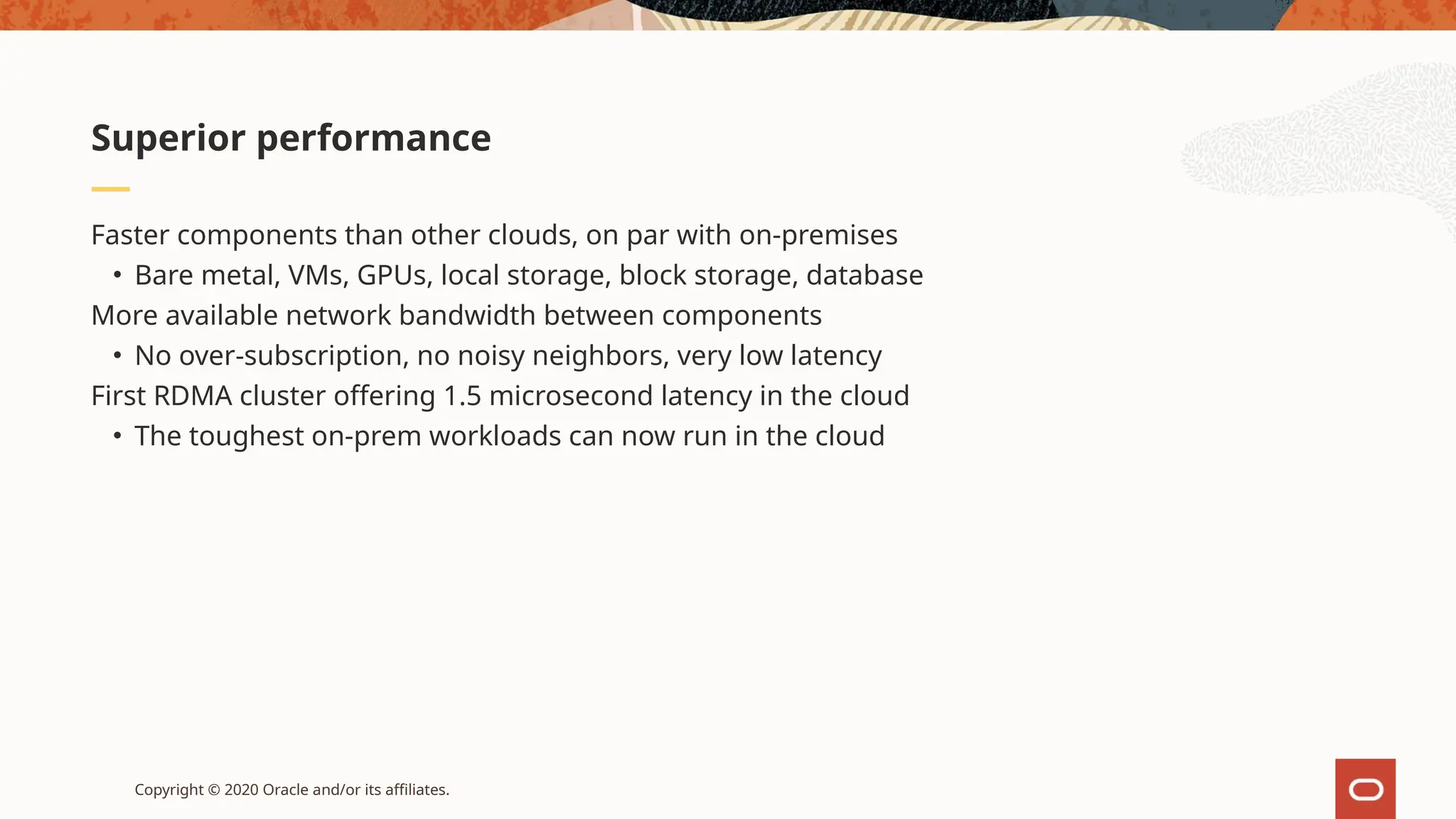 Copyright © 2020 Oracle and/or its affiliates.
Faster components than other clouds, on par with on-premises
• Bare metal, VMs, GPUs, local storage, block storage, database
More available network bandwidth between components
• No over-subscription, no noisy neighbors, very low latency
First RDMA cluster offering 1.5 microsecond latency in the cloud
• The toughest on-prem workloads can now run in the cloud
Superior performance
 
